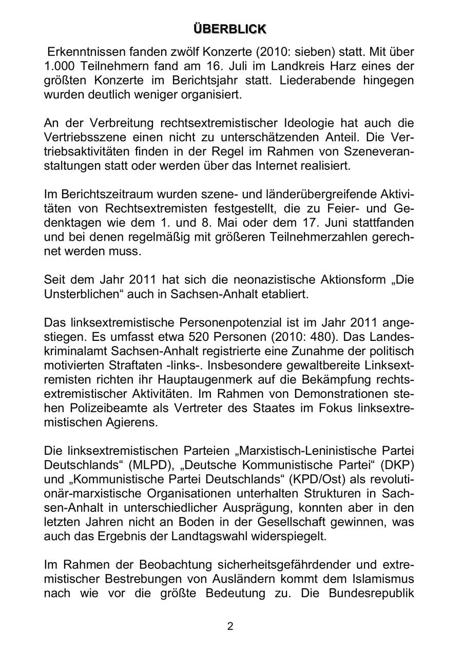 Ü ÜBBEER RBBLLIIC CKK Erkenntnissen fanden zwölf Konzerte (2010: sieben) statt. Mit über 1.000 Teilnehmern fand am 16. Juli im Landkreis Harz eines der größten Konzerte im Berichtsjahr statt. Liederabende hingegen wurden deutlich weniger organisiert. An der Verbreitung rechtsextremistischer Ideologie hat auch die Vertriebsszene einen nicht zu unterschätzenden Anteil. Die Vertriebsaktivitäten finden in der Regel im Rahmen von Szeneveranstaltungen statt oder werden über das Internet realisiert. Im Berichtszeitraum wurden szeneund länderübergreifende Aktivitäten von Rechtsextremisten festgestellt, die zu Feierund Gedenktagen wie dem 1. und 8. Mai oder dem 17. Juni stattfanden und bei denen regelmäßig mit größeren Teilnehmerzahlen gerechnet werden muss. Seit dem Jahr 2011 hat sich die neonazistische Aktionsform "Die Unsterblichen" auch in Sachsen-Anhalt etabliert. Das linksextremistische Personenpotenzial ist im Jahr 2011 angestiegen. Es umfasst etwa 520 Personen (2010: 480). Das Landeskriminalamt Sachsen-Anhalt registrierte eine Zunahme der politisch motivierten Straftaten -links-. Insbesondere gewaltbereite Linksextremisten richten ihr Hauptaugenmerk auf die Bekämpfung rechtsextremistischer Aktivitäten. Im Rahmen von Demonstrationen stehen Polizeibeamte als Vertreter des Staates im Fokus linksextremistischen Agierens. Die linksextremistischen Parteien "Marxistisch-Leninistische Partei Deutschlands" (MLPD), "Deutsche Kommunistische Partei" (DKP) und "Kommunistische Partei Deutschlands" (KPD/Ost) als revolutionär-marxistische Organisationen unterhalten Strukturen in Sachsen-Anhalt in unterschiedlicher Ausprägung, konnten aber in den letzten Jahren nicht an Boden in der Gesellschaft gewinnen, was auch das Ergebnis der Landtagswahl widerspiegelt. Im Rahmen der Beobachtung sicherheitsgefährdender und extremistischer Bestrebungen von Ausländern kommt dem Islamismus nach wie vor die größte Bedeutung zu. Die Bundesrepublik 2