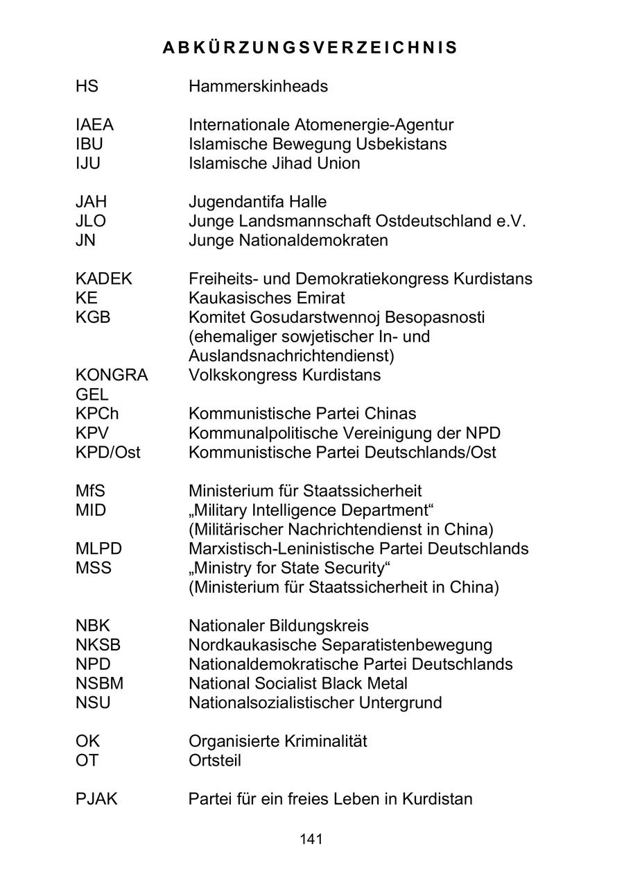 ABKÜRZUNGSVERZEICHNIS HS Hammerskinheads IAEA Internationale Atomenergie-Agentur IBU Islamische Bewegung Usbekistans IJU Islamische Jihad Union JAH Jugendantifa Halle JLO Junge Landsmannschaft Ostdeutschland e.V. JN Junge Nationaldemokraten KADEK Freiheitsund Demokratiekongress Kurdistans KE Kaukasisches Emirat KGB Komitet Gosudarstwennoj Besopasnosti (ehemaliger sowjetischer Inund Auslandsnachrichtendienst) KONGRA Volkskongress Kurdistans GEL KPCh Kommunistische Partei Chinas KPV Kommunalpolitische Vereinigung der NPD KPD/Ost Kommunistische Partei Deutschlands/Ost MfS Ministerium für Staatssicherheit MID "Military Intelligence Department" (Militärischer Nachrichtendienst in China) MLPD Marxistisch-Leninistische Partei Deutschlands MSS "Ministry for State Security" (Ministerium für Staatssicherheit in China) NBK Nationaler Bildungskreis NKSB Nordkaukasische Separatistenbewegung NPD Nationaldemokratische Partei Deutschlands NSBM National Socialist Black Metal NSU Nationalsozialistischer Untergrund OK Organisierte Kriminalität OT Ortsteil PJAK Partei für ein freies Leben in Kurdistan 141