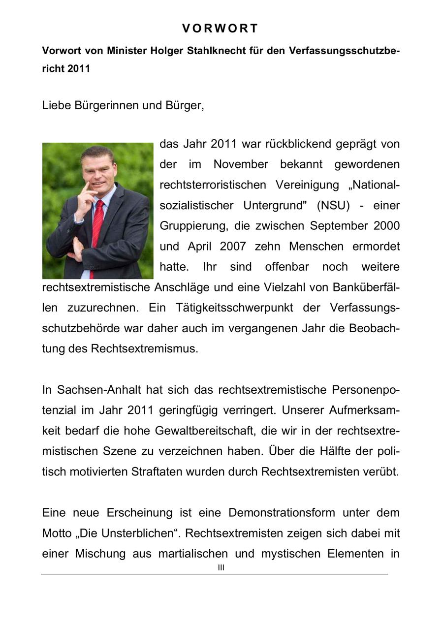 VORWORT Vorwort von Minister Holger Stahlknecht für den Verfassungsschutzbericht 2011 Liebe Bürgerinnen und Bürger, das Jahr 2011 war rückblickend geprägt von der im November bekannt gewordenen rechtsterroristischen Vereinigung "Nationalsozialistischer Untergrund" (NSU) - einer Gruppierung, die zwischen September 2000 und April 2007 zehn Menschen ermordet hatte. Ihr sind offenbar noch weitere rechtsextremistische Anschläge und eine Vielzahl von Banküberfällen zuzurechnen. Ein Tätigkeitsschwerpunkt der Verfassungsschutzbehörde war daher auch im vergangenen Jahr die Beobachtung des Rechtsextremismus. In Sachsen-Anhalt hat sich das rechtsextremistische Personenpotenzial im Jahr 2011 geringfügig verringert. Unserer Aufmerksamkeit bedarf die hohe Gewaltbereitschaft, die wir in der rechtsextremistischen Szene zu verzeichnen haben. Über die Hälfte der politisch motivierten Straftaten wurden durch Rechtsextremisten verübt. Eine neue Erscheinung ist eine Demonstrationsform unter dem Motto "Die Unsterblichen". Rechtsextremisten zeigen sich dabei mit einer Mischung aus martialischen und mystischen Elementen in III