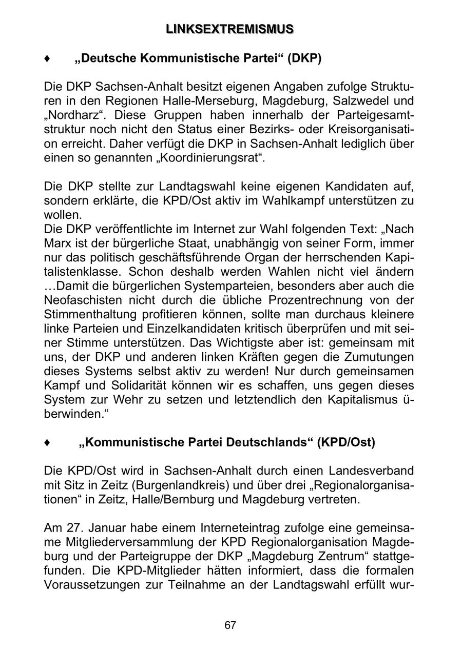 LLIIN NKKS SEEX XTTRREEM MIIS SMMU USS Deutsche Kommunistische Partei (DKP) Die DKP Sachsen-Anhalt besitzt eigenen Angaben zufolge Strukturen in den Regionen Halle-Merseburg, Magdeburg, Salzwedel und "Nordharz". Diese Gruppen haben innerhalb der Parteigesamtstruktur noch nicht den Status einer Bezirksoder Kreisorganisation erreicht. Daher verfügt die DKP in Sachsen-Anhalt lediglich über einen so genannten "Koordinierungsrat". Die DKP stellte zur Landtagswahl keine eigenen Kandidaten auf, sondern erklärte, die KPD/Ost aktiv im Wahlkampf unterstützen zu wollen. Die DKP veröffentlichte im Internet zur Wahl folgenden Text: "Nach Marx ist der bürgerliche Staat, unabhängig von seiner Form, immer nur das politisch geschäftsführende Organ der herrschenden Kapitalistenklasse. Schon deshalb werden Wahlen nicht viel ändern Damit die bürgerlichen Systemparteien, besonders aber auch die Neofaschisten nicht durch die übliche Prozentrechnung von der Stimmenthaltung profitieren können, sollte man durchaus kleinere linke Parteien und Einzelkandidaten kritisch überprüfen und mit seiner Stimme unterstützen. Das Wichtigste aber ist: gemeinsam mit uns, der DKP und anderen linken Kräften gegen die Zumutungen dieses Systems selbst aktiv zu werden! Nur durch gemeinsamen Kampf und Solidarität können wir es schaffen, uns gegen dieses System zur Wehr zu setzen und letztendlich den Kapitalismus ü- berwinden." Kommunistische Partei Deutschlands (KPD/Ost) Die KPD/Ost wird in Sachsen-Anhalt durch einen Landesverband mit Sitz in Zeitz (Burgenlandkreis) und über drei "Regionalorganisationen" in Zeitz, Halle/Bernburg und Magdeburg vertreten. Am 27. Januar habe einem Interneteintrag zufolge eine gemeinsame Mitgliederversammlung der KPD Regionalorganisation Magdeburg und der Parteigruppe der DKP "Magdeburg Zentrum" stattgefunden. Die KPD-Mitglieder hätten informiert, dass die formalen Voraussetzungen zur Teilnahme an der Landtagswahl erfüllt wur67