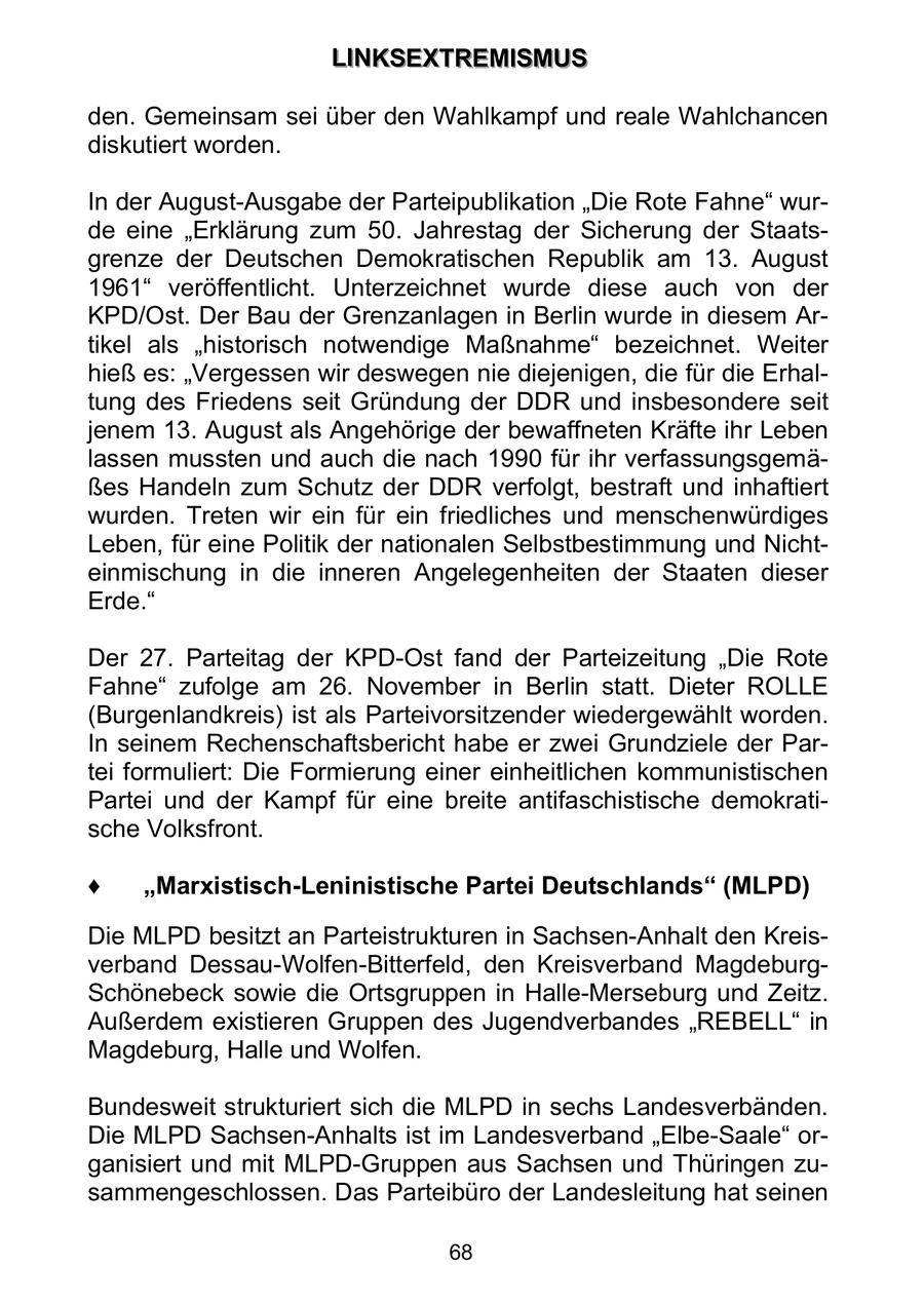 LLIIN NKKS SEEX XTTRREEM MIIS SMMU USS den. Gemeinsam sei über den Wahlkampf und reale Wahlchancen diskutiert worden. In der August-Ausgabe der Parteipublikation "Die Rote Fahne" wurde eine "Erklärung zum 50. Jahrestag der Sicherung der Staatsgrenze der Deutschen Demokratischen Republik am 13. August 1961" veröffentlicht. Unterzeichnet wurde diese auch von der KPD/Ost. Der Bau der Grenzanlagen in Berlin wurde in diesem Artikel als "historisch notwendige Maßnahme" bezeichnet. Weiter hieß es: "Vergessen wir deswegen nie diejenigen, die für die Erhaltung des Friedens seit Gründung der DDR und insbesondere seit jenem 13. August als Angehörige der bewaffneten Kräfte ihr Leben lassen mussten und auch die nach 1990 für ihr verfassungsgemäßes Handeln zum Schutz der DDR verfolgt, bestraft und inhaftiert wurden. Treten wir ein für ein friedliches und menschenwürdiges Leben, für eine Politik der nationalen Selbstbestimmung und Nichteinmischung in die inneren Angelegenheiten der Staaten dieser Erde." Der 27. Parteitag der KPD-Ost fand der Parteizeitung "Die Rote Fahne" zufolge am 26. November in Berlin statt. Dieter ROLLE (Burgenlandkreis) ist als Parteivorsitzender wiedergewählt worden. In seinem Rechenschaftsbericht habe er zwei Grundziele der Partei formuliert: Die Formierung einer einheitlichen kommunistischen Partei und der Kampf für eine breite antifaschistische demokratische Volksfront. Marxistisch-Leninistische Partei Deutschlands (MLPD) Die MLPD besitzt an Parteistrukturen in Sachsen-Anhalt den Kreisverband Dessau-Wolfen-Bitterfeld, den Kreisverband MagdeburgSchönebeck sowie die Ortsgruppen in Halle-Merseburg und Zeitz. Außerdem existieren Gruppen des Jugendverbandes "REBELL" in Magdeburg, Halle und Wolfen. Bundesweit strukturiert sich die MLPD in sechs Landesverbänden. Die MLPD Sachsen-Anhalts ist im Landesverband "Elbe-Saale" organisiert und mit MLPD-Gruppen aus Sachsen und Thüringen zusammengeschlossen. Das Parteibüro der Landesleitung hat seinen 68