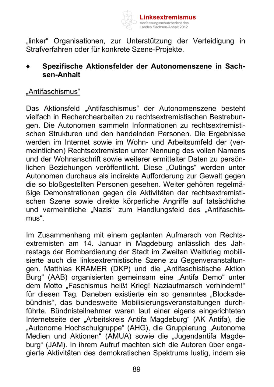 Linksextremismus Verfassungsschutzbericht des Landes Sachsen-Anhalt 2012 linker Organisationen, zur Unterstützung der Verteidigung in Strafverfahren oder für konkrete Szene-Projekte. Spezifische Aktionsfelder der Autonomenszene in Sachsen-Anhalt Antifaschismus Das Aktionsfeld Antifaschismus der Autonomenszene besteht vielfach in Recherchearbeiten zu rechtsextremistischen Bestrebungen. Die Autonomen sammeln Informationen zu rechtsextremistischen Strukturen und den handelnden Personen. Die Ergebnisse werden im Internet sowie im Wohnund Arbeitsumfeld der (vermeintlichen) Rechtsextremisten unter Nennung des vollen Namens und der Wohnanschrift sowie weiterer ermittelter Daten zu persönlichen Beziehungen veröffentlicht. Diese Outings werden unter Autonomen durchaus als indirekte Aufforderung zur Gewalt gegen die so bloßgestellten Personen gesehen. Weiter gehören regelmäßige Demonstrationen gegen die Aktivitäten der rechtsextremistischen Szene sowie direkte körperliche Angriffe auf tatsächliche und vermeintliche Nazis zum Handlungsfeld des Antifaschismus . Im Zusammenhang mit einem geplanten Aufmarsch von Rechtsextremisten am 14. Januar in Magdeburg anlässlich des Jahrestags der Bombardierung der Stadt im Zweiten Weltkrieg mobilisierte auch die linksextremistische Szene zu Gegenveranstaltungen. Matthias KRAMER (DKP) und die Antifaschistische Aktion Burg (AAB) organisierten gemeinsam eine Antifa Demo unter dem Motto Faschismus heißt Krieg! Naziaufmarsch verhindern! für diesen Tag. Daneben existierte ein so genanntes Blockadebündnis , das bundesweite Mobilisierungsveranstaltungen durchführte. Bündnisteilnehmer waren laut einer eigens eingerichteten Internetseite der Arbeitskreis Antifa Magdeburg (AK Antifa), die Autonome Hochschulgruppe (AHG), die Gruppierung Autonome Medien und Aktionen (AMUA) sowie die Jugendantifa Magdeburg (JAM). In ihrem Aufruf machten sich die Autoren über engagierte Aktivitäten des demokratischen Spektrums lustig, indem sie 89