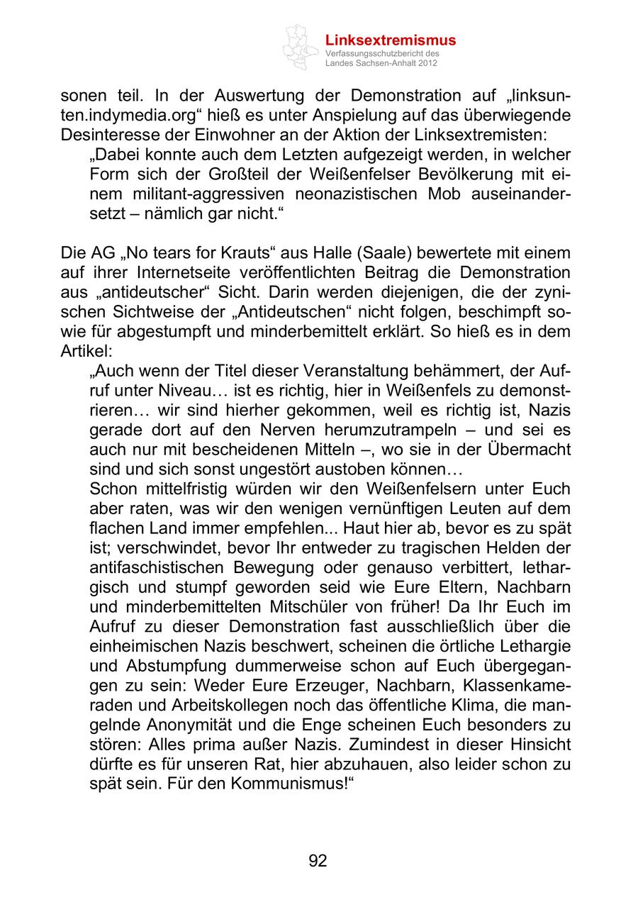 Linksextremismus Verfassungsschutzbericht des Landes Sachsen-Anhalt 2012 sonen teil. In der Auswertung der Demonstration auf linksunten.indymedia.org hieß es unter Anspielung auf das überwiegende Desinteresse der Einwohner an der Aktion der Linksextremisten: Dabei konnte auch dem Letzten aufgezeigt werden, in welcher Form sich der Großteil der Weißenfelser Bevölkerung mit einem militant-aggressiven neonazistischen Mob auseinandersetzt nämlich gar nicht. Die AG No tears for Krauts aus Halle (Saale) bewertete mit einem auf ihrer Internetseite veröffentlichten Beitrag die Demonstration aus antideutscher Sicht. Darin werden diejenigen, die der zynischen Sichtweise der Antideutschen nicht folgen, beschimpft sowie für abgestumpft und minderbemittelt erklärt. So hieß es in dem Artikel: Auch wenn der Titel dieser Veranstaltung behämmert, der Aufruf unter Niveau ist es richtig, hier in Weißenfels zu demonstrieren wir sind hierher gekommen, weil es richtig ist, Nazis gerade dort auf den Nerven herumzutrampeln und sei es auch nur mit bescheidenen Mitteln , wo sie in der Übermacht sind und sich sonst ungestört austoben können Schon mittelfristig würden wir den Weißenfelsern unter Euch aber raten, was wir den wenigen vernünftigen Leuten auf dem flachen Land immer empfehlen... Haut hier ab, bevor es zu spät ist; verschwindet, bevor Ihr entweder zu tragischen Helden der antifaschistischen Bewegung oder genauso verbittert, lethargisch und stumpf geworden seid wie Eure Eltern, Nachbarn und minderbemittelten Mitschüler von früher! Da Ihr Euch im Aufruf zu dieser Demonstration fast ausschließlich über die einheimischen Nazis beschwert, scheinen die örtliche Lethargie und Abstumpfung dummerweise schon auf Euch übergegangen zu sein: Weder Eure Erzeuger, Nachbarn, Klassenkameraden und Arbeitskollegen noch das öffentliche Klima, die mangelnde Anonymität und die Enge scheinen Euch besonders zu stören: Alles prima außer Nazis. Zumindest in dieser Hinsicht dürfte es für unseren Rat, hier abzuhauen, also leider schon zu spät sein. Für den Kommunismus! 92