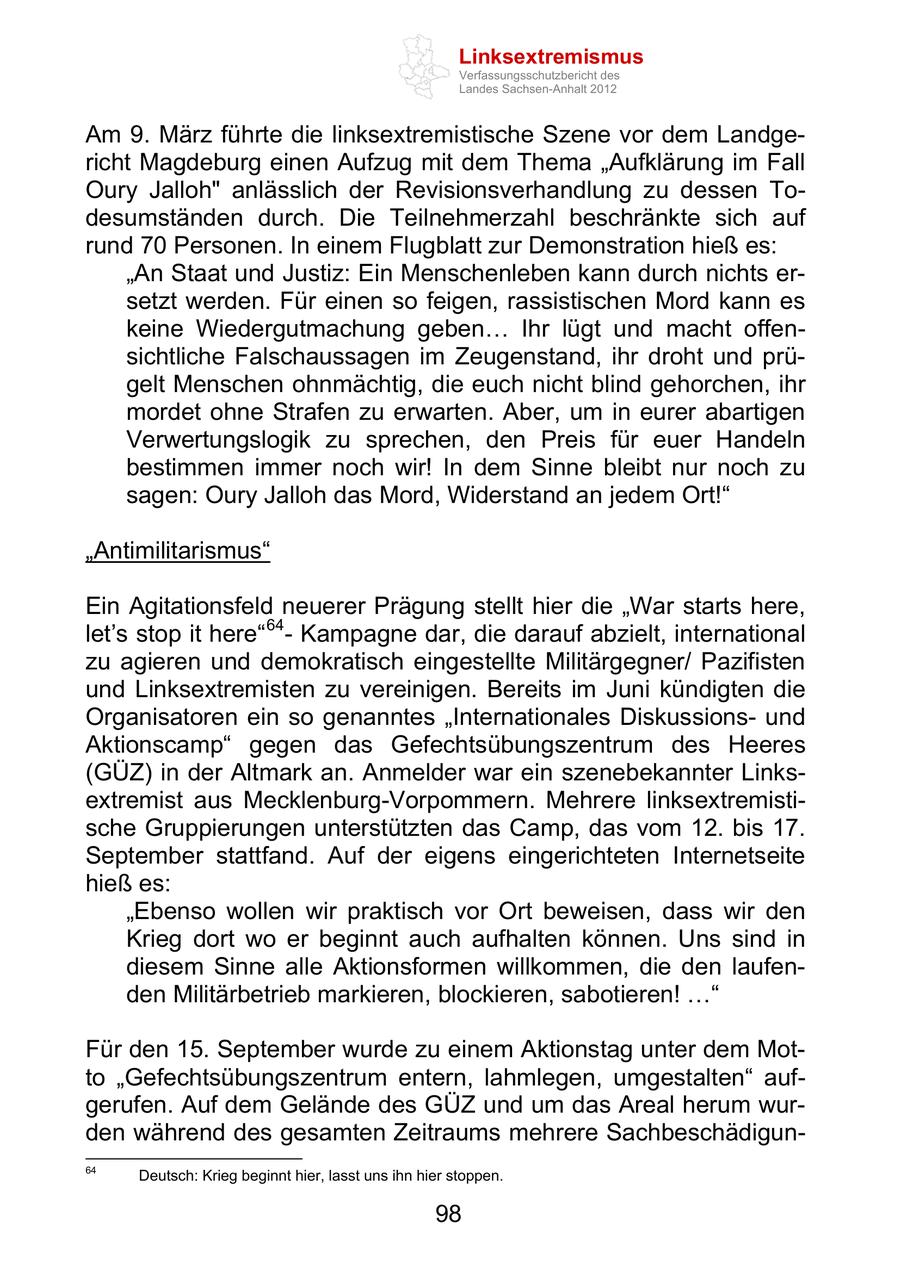 Linksextremismus Verfassungsschutzbericht des Landes Sachsen-Anhalt 2012 Am 9. März führte die linksextremistische Szene vor dem Landgericht Magdeburg einen Aufzug mit dem Thema Aufklärung im Fall Oury Jalloh" anlässlich der Revisionsverhandlung zu dessen Todesumständen durch. Die Teilnehmerzahl beschränkte sich auf rund 70 Personen. In einem Flugblatt zur Demonstration hieß es: An Staat und Justiz: Ein Menschenleben kann durch nichts ersetzt werden. Für einen so feigen, rassistischen Mord kann es keine Wiedergutmachung geben Ihr lügt und macht offensichtliche Falschaussagen im Zeugenstand, ihr droht und prügelt Menschen ohnmächtig, die euch nicht blind gehorchen, ihr mordet ohne Strafen zu erwarten. Aber, um in eurer abartigen Verwertungslogik zu sprechen, den Preis für euer Handeln bestimmen immer noch wir! In dem Sinne bleibt nur noch zu sagen: Oury Jalloh das Mord, Widerstand an jedem Ort! Antimilitarismus Ein Agitationsfeld neuerer Prägung stellt hier die War starts here, let s stop it here 64 - Kampagne dar, die darauf abzielt, international zu agieren und demokratisch eingestellte Militärgegner/ Pazifisten und Linksextremisten zu vereinigen. Bereits im Juni kündigten die Organisatoren ein so genanntes Internationales Diskussionsund Aktionscamp gegen das Gefechtsübungszentrum des Heeres (GÜZ) in der Altmark an. Anmelder war ein szenebekannter Linksextremist aus Mecklenburg-Vorpommern. Mehrere linksextremistische Gruppierungen unterstützten das Camp, das vom 12. bis 17. September stattfand. Auf der eigens eingerichteten Internetseite hieß es: Ebenso wollen wir praktisch vor Ort beweisen, dass wir den Krieg dort wo er beginnt auch aufhalten können. Uns sind in diesem Sinne alle Aktionsformen willkommen, die den laufenden Militärbetrieb markieren, blockieren, sabotieren! Für den 15. September wurde zu einem Aktionstag unter dem Motto Gefechtsübungszentrum entern, lahmlegen, umgestalten aufgerufen. Auf dem Gelände des GÜZ und um das Areal herum wurden während des gesamten Zeitraums mehrere Sachbeschädigun64 Deutsch: Krieg beginnt hier, lasst uns ihn hier stoppen. 98