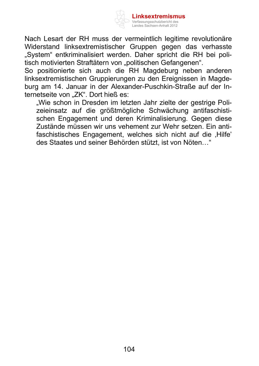 Linksextremismus Verfassungsschutzbericht des Landes Sachsen-Anhalt 2012 Nach Lesart der RH muss der vermeintlich legitime revolutionäre Widerstand linksextremistischer Gruppen gegen das verhasste System entkriminalisiert werden. Daher spricht die RH bei politisch motivierten Straftätern von politischen Gefangenen . So positionierte sich auch die RH Magdeburg neben anderen linksextremistischen Gruppierungen zu den Ereignissen in Magdeburg am 14. Januar in der Alexander-Puschkin-Straße auf der Internetseite von ZK . Dort hieß es: Wie schon in Dresden im letzten Jahr zielte der gestrige Polizeieinsatz auf die größtmögliche Schwächung antifaschistischen Engagement und deren Kriminalisierung. Gegen diese Zustände müssen wir uns vehement zur Wehr setzen. Ein antifaschistisches Engagement, welches sich nicht auf die Hilfe des Staates und seiner Behörden stützt, ist von Nöten 104