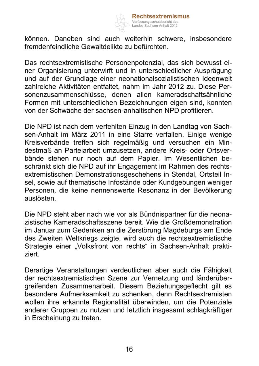 Rechtsextremismus Verfassungsschutzbericht des Landes Sachsen-Anhalt 2012 können. Daneben sind auch weiterhin schwere, insbesondere fremdenfeindliche Gewaltdelikte zu befürchten. Das rechtsextremistische Personenpotenzial, das sich bewusst einer Organisierung unterwirft und in unterschiedlicher Ausprägung und auf der Grundlage einer neonationalsozialistischen Ideenwelt zahlreiche Aktivitäten entfaltet, nahm im Jahr 2012 zu. Diese Personenzusammenschlüsse, denen allen kameradschaftsähnliche Formen mit unterschiedlichen Bezeichnungen eigen sind, konnten von der Schwäche der sachsen-anhaltischen NPD profitieren. Die NPD ist nach dem verfehlten Einzug in den Landtag von Sachsen-Anhalt im März 2011 in eine Starre verfallen. Einige wenige Kreisverbände treffen sich regelmäßig und versuchen ein Mindestmaß an Parteiarbeit umzusetzen, andere Kreisoder Ortsverbände stehen nur noch auf dem Papier. Im Wesentlichen beschränkt sich die NPD auf ihr Engagement im Rahmen des rechtsextremistischen Demonstrationsgeschehens in Stendal, Ortsteil Insel, sowie auf thematische Infostände oder Kundgebungen weniger Personen, die keine nennenswerte Resonanz in der Bevölkerung auslösten. Die NPD steht aber nach wie vor als Bündnispartner für die neonazistische Kameradschaftsszene bereit. Wie die Großdemonstration im Januar zum Gedenken an die Zerstörung Magdeburgs am Ende des Zweiten Weltkriegs zeigte, wird auch die rechtsextremistische Strategie einer Volksfront von rechts in Sachsen-Anhalt praktiziert. Derartige Veranstaltungen verdeutlichen aber auch die Fähigkeit der rechtsextremistischen Szene zur Vernetzung und länderübergreifenden Zusammenarbeit. Diesem Beziehungsgeflecht gilt es besondere Aufmerksamkeit zu schenken, denn Rechtsextremisten wollen ihre erkannte Regionalität überwinden, um die Potenziale anderer Gruppen zu nutzen und letztlich insgesamt schlagkräftiger in Erscheinung zu treten. 16