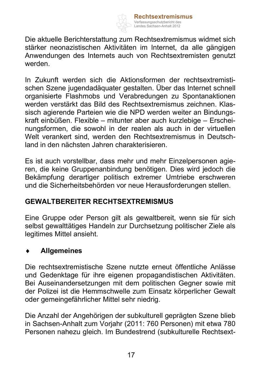 Rechtsextremismus Verfassungsschutzbericht des Landes Sachsen-Anhalt 2012 Die aktuelle Berichterstattung zum Rechtsextremismus widmet sich stärker neonazistischen Aktivitäten im Internet, da alle gängigen Anwendungen des Internets auch von Rechtsextremisten genutzt werden. In Zukunft werden sich die Aktionsformen der rechtsextremistischen Szene jugendadäquater gestalten. Über das Internet schnell organisierte Flashmobs und Verabredungen zu Spontanaktionen werden verstärkt das Bild des Rechtsextremismus zeichnen. Klassisch agierende Parteien wie die NPD werden weiter an Bindungskraft einbüßen. Flexible mitunter aber auch kurzlebige Erscheinungsformen, die sowohl in der realen als auch in der virtuellen Welt verankert sind, werden den Rechtsextremismus in Deutschland in den nächsten Jahren charakterisieren. Es ist auch vorstellbar, dass mehr und mehr Einzelpersonen agieren, die keine Gruppenanbindung benötigen. Dies wird jedoch die Bekämpfung derartiger politisch extremer Umtriebe erschweren und die Sicherheitsbehörden vor neue Herausforderungen stellen. GEWALTBEREITER RECHTSEXTREMISMUS Eine Gruppe oder Person gilt als gewaltbereit, wenn sie für sich selbst gewalttätiges Handeln zur Durchsetzung politischer Ziele als legitimes Mittel ansieht. Allgemeines Die rechtsextremistische Szene nutzte erneut öffentliche Anlässe und Gedenktage für ihre eigenen propagandistischen Aktivitäten. Bei Auseinandersetzungen mit dem politischen Gegner sowie mit der Polizei ist die Hemmschwelle zum Einsatz körperlicher Gewalt oder gemeingefährlicher Mittel sehr niedrig. Die Anzahl der Angehörigen der subkulturell geprägten Szene blieb in Sachsen-Anhalt zum Vorjahr (2011: 760 Personen) mit etwa 780 Personen nahezu gleich. Im Bundestrend (subkulturelle Rechtsext17