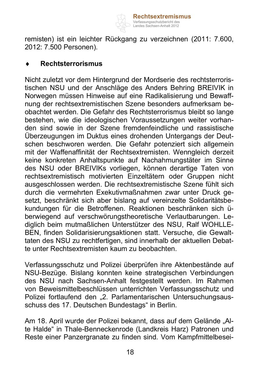 Rechtsextremismus Verfassungsschutzbericht des Landes Sachsen-Anhalt 2012 remisten) ist ein leichter Rückgang zu verzeichnen (2011: 7.600, 2012: 7.500 Personen). Rechtsterrorismus Nicht zuletzt vor dem Hintergrund der Mordserie des rechtsterroristischen NSU und der Anschläge des Anders Behring BREIVIK in Norwegen müssen Hinweise auf eine Radikalisierung und Bewaffnung der rechtsextremistischen Szene besonders aufmerksam beobachtet werden. Die Gefahr des Rechtsterrorismus bleibt so lange bestehen, wie die ideologischen Voraussetzungen weiter vorhanden sind sowie in der Szene fremdenfeindliche und rassistische Überzeugungen im Duktus eines drohenden Untergangs der Deutschen beschworen werden. Die Gefahr potenziert sich allgemein mit der Waffenaffinität der Rechtsextremisten. Wenngleich derzeit keine konkreten Anhaltspunkte auf Nachahmungstäter im Sinne des NSU oder BREIVIKs vorliegen, können derartige Taten von rechtsextremistisch motivierten Einzeltätern oder Gruppen nicht ausgeschlossen werden. Die rechtsextremistische Szene fühlt sich durch die vermehrten Exekutivmaßnahmen zwar unter Druck gesetzt, beschränkt sich aber bislang auf vereinzelte Solidaritätsbekundungen für die Betroffenen. Reaktionen beschränken sich ü- berwiegend auf verschwörungstheoretische Verlautbarungen. Lediglich beim mutmaßlichen Unterstützer des NSU, Ralf WOHLLEBEN, finden Solidarisierungsaktionen statt. Versuche, die Gewalttaten des NSU zu rechtfertigen, sind innerhalb der aktuellen Debatte unter Rechtsextremisten kaum zu beobachten. Verfassungsschutz und Polizei überprüfen ihre Aktenbestände auf NSU-Bezüge. Bislang konnten keine strategischen Verbindungen des NSU nach Sachsen-Anhalt festgestellt werden. Im Rahmen von Beweismittelbeschlüssen unterrichten Verfassungsschutz und Polizei fortlaufend den 2. Parlamentarischen Untersuchungsausschuss des 17. Deutschen Bundestags in Berlin. Am 18. April wurde der Polizei bekannt, dass auf dem Gelände Alte Halde in Thale-Benneckenrode (Landkreis Harz) Patronen und Reste einer Panzergranate zu finden sind. Vom Kampfmittelbesei18