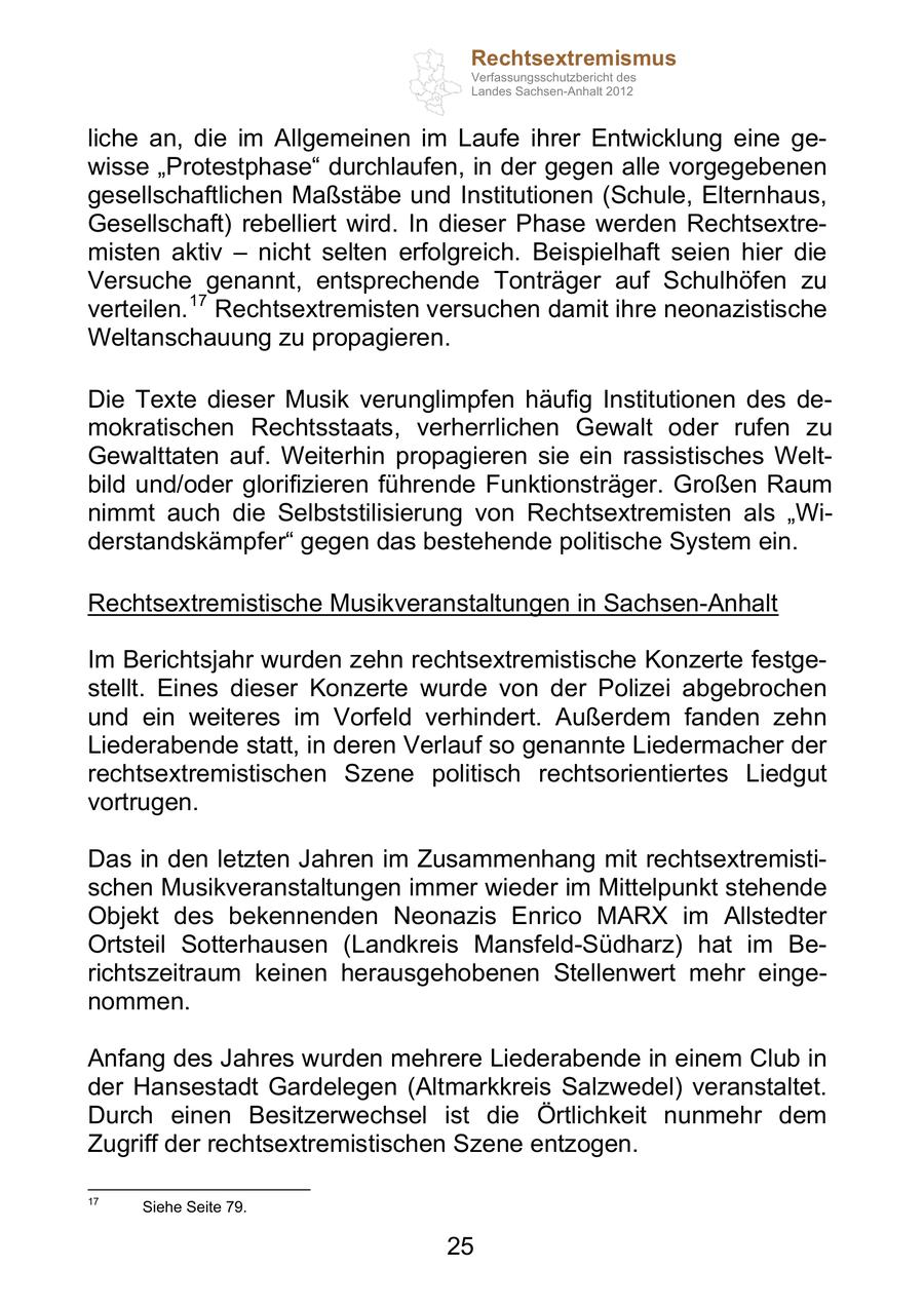 Rechtsextremismus Verfassungsschutzbericht des Landes Sachsen-Anhalt 2012 liche an, die im Allgemeinen im Laufe ihrer Entwicklung eine gewisse Protestphase durchlaufen, in der gegen alle vorgegebenen gesellschaftlichen Maßstäbe und Institutionen (Schule, Elternhaus, Gesellschaft) rebelliert wird. In dieser Phase werden Rechtsextremisten aktiv nicht selten erfolgreich. Beispielhaft seien hier die Versuche genannt, entsprechende Tonträger auf Schulhöfen zu verteilen. 17 Rechtsextremisten versuchen damit ihre neonazistische Weltanschauung zu propagieren. Die Texte dieser Musik verunglimpfen häufig Institutionen des demokratischen Rechtsstaats, verherrlichen Gewalt oder rufen zu Gewalttaten auf. Weiterhin propagieren sie ein rassistisches Weltbild und/oder glorifizieren führende Funktionsträger. Großen Raum nimmt auch die Selbststilisierung von Rechtsextremisten als Widerstandskämpfer gegen das bestehende politische System ein. Rechtsextremistische Musikveranstaltungen in Sachsen-Anhalt Im Berichtsjahr wurden zehn rechtsextremistische Konzerte festgestellt. Eines dieser Konzerte wurde von der Polizei abgebrochen und ein weiteres im Vorfeld verhindert. Außerdem fanden zehn Liederabende statt, in deren Verlauf so genannte Liedermacher der rechtsextremistischen Szene politisch rechtsorientiertes Liedgut vortrugen. Das in den letzten Jahren im Zusammenhang mit rechtsextremistischen Musikveranstaltungen immer wieder im Mittelpunkt stehende Objekt des bekennenden Neonazis Enrico MARX im Allstedter Ortsteil Sotterhausen (Landkreis Mansfeld-Südharz) hat im Berichtszeitraum keinen herausgehobenen Stellenwert mehr eingenommen. Anfang des Jahres wurden mehrere Liederabende in einem Club in der Hansestadt Gardelegen (Altmarkkreis Salzwedel) veranstaltet. Durch einen Besitzerwechsel ist die Örtlichkeit nunmehr dem Zugriff der rechtsextremistischen Szene entzogen. 17 Siehe Seite 79. 25