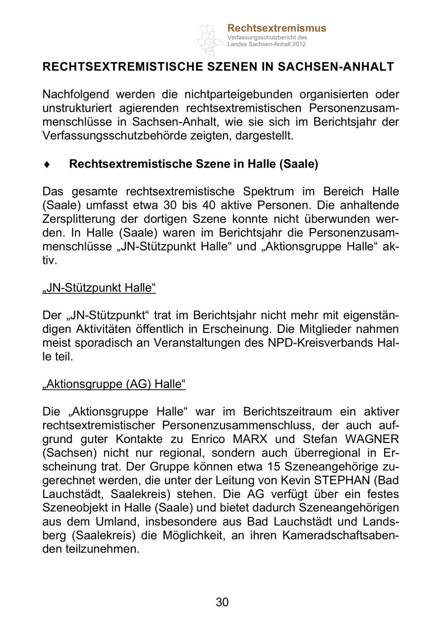 Rechtsextremismus Verfassungsschutzbericht des Landes Sachsen-Anhalt 2012 RECHTSEXTREMISTISCHE SZENEN IN SACHSEN-ANHALT Nachfolgend werden die nichtparteigebunden organisierten oder unstrukturiert agierenden rechtsextremistischen Personenzusammenschlüsse in Sachsen-Anhalt, wie sie sich im Berichtsjahr der Verfassungsschutzbehörde zeigten, dargestellt. Rechtsextremistische Szene in Halle (Saale) Das gesamte rechtsextremistische Spektrum im Bereich Halle (Saale) umfasst etwa 30 bis 40 aktive Personen. Die anhaltende Zersplitterung der dortigen Szene konnte nicht überwunden werden. In Halle (Saale) waren im Berichtsjahr die Personenzusammenschlüsse JN-Stützpunkt Halle und Aktionsgruppe Halle aktiv. JN-Stützpunkt Halle Der JN-Stützpunkt trat im Berichtsjahr nicht mehr mit eigenständigen Aktivitäten öffentlich in Erscheinung. Die Mitglieder nahmen meist sporadisch an Veranstaltungen des NPD-Kreisverbands Halle teil. Aktionsgruppe (AG) Halle Die Aktionsgruppe Halle war im Berichtszeitraum ein aktiver rechtsextremistischer Personenzusammenschluss, der auch aufgrund guter Kontakte zu Enrico MARX und Stefan WAGNER (Sachsen) nicht nur regional, sondern auch überregional in Erscheinung trat. Der Gruppe können etwa 15 Szeneangehörige zugerechnet werden, die unter der Leitung von Kevin STEPHAN (Bad Lauchstädt, Saalekreis) stehen. Die AG verfügt über ein festes Szeneobjekt in Halle (Saale) und bietet dadurch Szeneangehörigen aus dem Umland, insbesondere aus Bad Lauchstädt und Landsberg (Saalekreis) die Möglichkeit, an ihren Kameradschaftsabenden teilzunehmen. 30