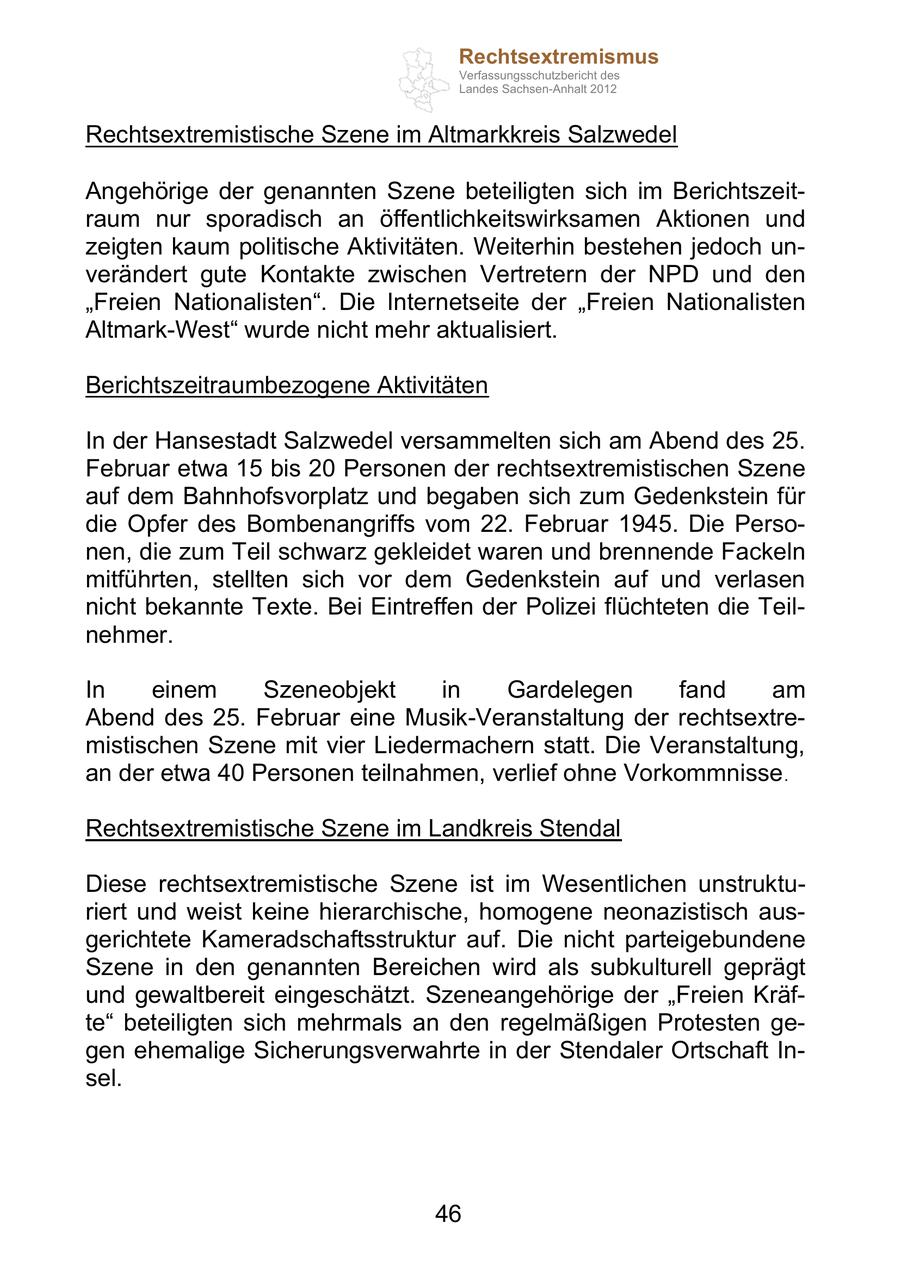 Rechtsextremismus Verfassungsschutzbericht des Landes Sachsen-Anhalt 2012 Rechtsextremistische Szene im Altmarkkreis Salzwedel Angehörige der genannten Szene beteiligten sich im Berichtszeitraum nur sporadisch an öffentlichkeitswirksamen Aktionen und zeigten kaum politische Aktivitäten. Weiterhin bestehen jedoch unverändert gute Kontakte zwischen Vertretern der NPD und den Freien Nationalisten . Die Internetseite der Freien Nationalisten Altmark-West wurde nicht mehr aktualisiert. Berichtszeitraumbezogene Aktivitäten In der Hansestadt Salzwedel versammelten sich am Abend des 25. Februar etwa 15 bis 20 Personen der rechtsextremistischen Szene auf dem Bahnhofsvorplatz und begaben sich zum Gedenkstein für die Opfer des Bombenangriffs vom 22. Februar 1945. Die Personen, die zum Teil schwarz gekleidet waren und brennende Fackeln mitführten, stellten sich vor dem Gedenkstein auf und verlasen nicht bekannte Texte. Bei Eintreffen der Polizei flüchteten die Teilnehmer. In einem Szeneobjekt in Gardelegen fand am Abend des 25. Februar eine Musik-Veranstaltung der rechtsextremistischen Szene mit vier Liedermachern statt. Die Veranstaltung, an der etwa 40 Personen teilnahmen, verlief ohne Vorkommnisse . Rechtsextremistische Szene im Landkreis Stendal Diese rechtsextremistische Szene ist im Wesentlichen unstrukturiert und weist keine hierarchische, homogene neonazistisch ausgerichtete Kameradschaftsstruktur auf. Die nicht parteigebundene Szene in den genannten Bereichen wird als subkulturell geprägt und gewaltbereit eingeschätzt. Szeneangehörige der Freien Kräfte beteiligten sich mehrmals an den regelmäßigen Protesten gegen ehemalige Sicherungsverwahrte in der Stendaler Ortschaft Insel. 46
