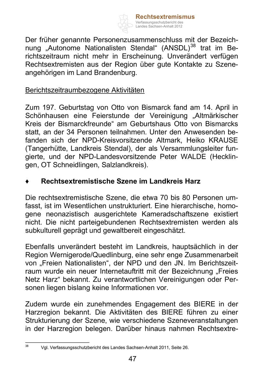 Rechtsextremismus Verfassungsschutzbericht des Landes Sachsen-Anhalt 2012 Der früher genannte Personenzusammenschluss mit der Bezeichnung Autonome Nationalisten Stendal (ANSDL) 38 trat im Berichtszeitraum nicht mehr in Erscheinung. Unverändert verfügen Rechtsextremisten aus der Region über gute Kontakte zu Szeneangehörigen im Land Brandenburg. Berichtszeitraumbezogene Aktivitäten Zum 197. Geburtstag von Otto von Bismarck fand am 14. April in Schönhausen eine Feierstunde der Vereinigung Altmärkischer Kreis der Bismarckfreunde am Geburtshaus Otto von Bismarcks statt, an der 34 Personen teilnahmen. Unter den Anwesenden befanden sich der NPD-Kreisvorsitzende Altmark, Heiko KRAUSE (Tangerhütte, Landkreis Stendal), der als Versammlungsleiter fungierte, und der NPD-Landesvorsitzende Peter WALDE (Hecklingen, OT Schneidlingen, Salzlandkreis). Rechtsextremistische Szene im Landkreis Harz Die rechtsextremistische Szene, die etwa 70 bis 80 Personen umfasst, ist im Wesentlichen unstrukturiert. Eine hierarchische, homogene neonazistisch ausgerichtete Kameradschaftszene existiert nicht. Die nicht parteigebundenen Rechtsextremisten werden als subkulturell geprägt und gewaltbereit eingeschätzt. Ebenfalls unverändert besteht im Landkreis, hauptsächlich in der Region Wernigerode/Quedlinburg, eine sehr enge Zusammenarbeit von Freien Nationalisten , der NPD und den JN. Im Berichtszeitraum wurde ein neuer Internetauftritt mit der Bezeichnung Freies Netz Harz bekannt. Zu verantwortlichen Vereinigungen oder Personen liegen bislang keine Informationen vor. Zudem wurde ein zunehmendes Engagement des BIERE in der Harzregion bekannt. Die Aktivitäten des BIERE führen zu einer Strukturierung der Szene, wie verschiedene Szeneveranstaltungen in der Harzregion belegen. Darüber hinaus nahmen Rechtsextre38 Vgl. Verfassungsschutzbericht des Landes Sachsen-Anhalt 2011, Seite 26. 47