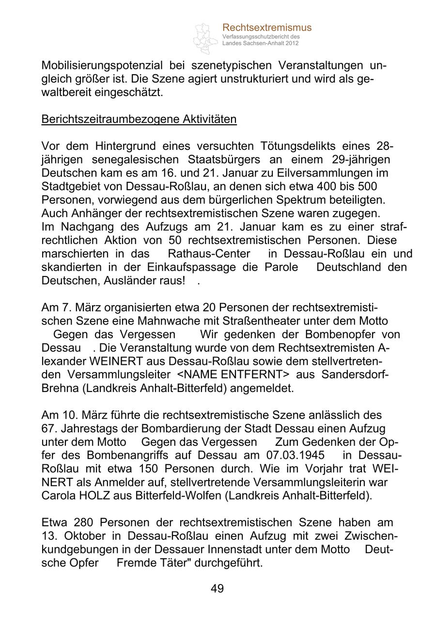 Rechtsextremismus Verfassungsschutzbericht des Landes Sachsen-Anhalt 2012 Mobilisierungspotenzial bei szenetypischen Veranstaltungen ungleich größer ist. Die Szene agiert unstrukturiert und wird als gewaltbereit eingeschätzt. Berichtszeitraumbezogene Aktivitäten Vor dem Hintergrund eines versuchten Tötungsdelikts eines 28jährigen senegalesischen Staatsbürgers an einem 29-jährigen Deutschen kam es am 16. und 21. Januar zu Eilversammlungen im Stadtgebiet von Dessau-Roßlau, an denen sich etwa 400 bis 500 Personen, vorwiegend aus dem bürgerlichen Spektrum beteiligten. Auch Anhänger der rechtsextremistischen Szene waren zugegen. Im Nachgang des Aufzugs am 21. Januar kam es zu einer strafrechtlichen Aktion von 50 rechtsextremistischen Personen. Diese marschierten in das "Rathaus-Center" in Dessau-Roßlau ein und skandierten in der Einkaufspassage die Parole "Deutschland den Deutschen, Ausländer raus!". Am 7. März organisierten etwa 20 Personen der rechtsextremistischen Szene eine Mahnwache mit Straßentheater unter dem Motto "Gegen das Vergessen - Wir gedenken der Bombenopfer von Dessau". Die Veranstaltung wurde von dem Rechtsextremisten A- lexander WEINERT aus Dessau-Roßlau sowie dem stellvertretenden Versammlungsleiter <NAME ENTFERNT> aus SandersdorfBrehna (Landkreis Anhalt-Bitterfeld) angemeldet. Am 10. März führte die rechtsextremistische Szene anlässlich des 67. Jahrestags der Bombardierung der Stadt Dessau einen Aufzug unter dem Motto "Gegen das Vergessen - Zum Gedenken der Opfer des Bombenangriffs auf Dessau am 07.03.1945" in DessauRoßlau mit etwa 150 Personen durch. Wie im Vorjahr trat WEINERT als Anmelder auf, stellvertretende Versammlungsleiterin war Carola HOLZ aus Bitterfeld-Wolfen (Landkreis Anhalt-Bitterfeld). Etwa 280 Personen der rechtsextremistischen Szene haben am 13. Oktober in Dessau-Roßlau einen Aufzug mit zwei Zwischenkundgebungen in der Dessauer Innenstadt unter dem Motto "Deutsche Opfer - Fremde Täter" durchgeführt. 49