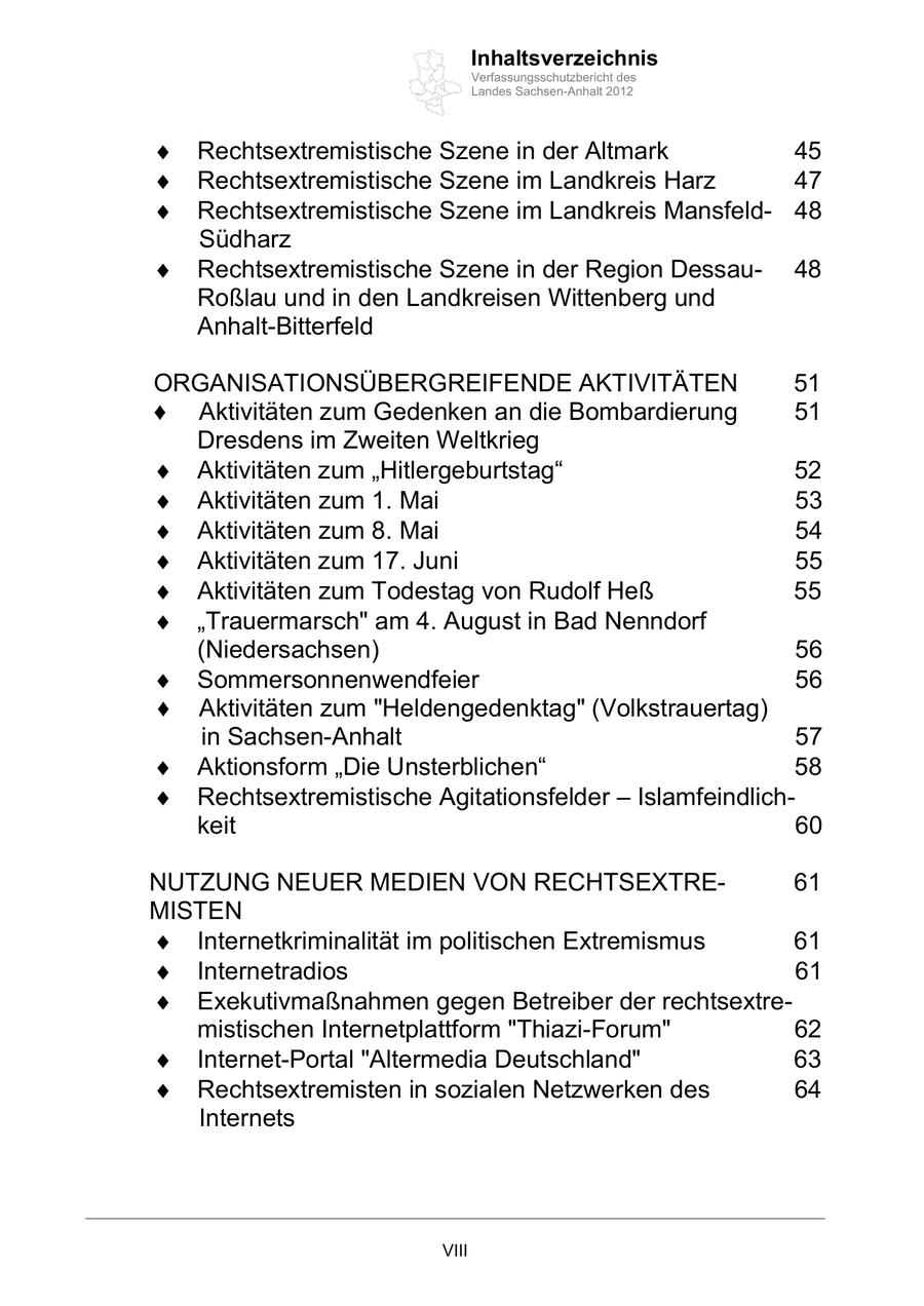 Inhaltsverzeichnis Verfassungsschutzbericht des Landes Sachsen-Anhalt 2012 Rechtsextremistische Szene in der Altmark 45 Rechtsextremistische Szene im Landkreis Harz 47 Rechtsextremistische Szene im Landkreis Mansfeld48 Südharz Rechtsextremistische Szene in der Region Dessau48 Roßlau und in den Landkreisen Wittenberg und Anhalt-Bitterfeld ORGANISATIONSÜBERGREIFENDE AKTIVITÄTEN 51 Aktivitäten zum Gedenken an die Bombardierung 51 Dresdens im Zweiten Weltkrieg Aktivitäten zum Hitlergeburtstag 52 Aktivitäten zum 1. Mai 53 Aktivitäten zum 8. Mai 54 Aktivitäten zum 17. Juni 55 Aktivitäten zum Todestag von Rudolf Heß 55 Trauermarsch" am 4. August in Bad Nenndorf (Niedersachsen) 56 Sommersonnenwendfeier 56 Aktivitäten zum "Heldengedenktag" (Volkstrauertag) in Sachsen-Anhalt 57 Aktionsform Die Unsterblichen 58 Rechtsextremistische Agitationsfelder Islamfeindlichkeit 60 NUTZUNG NEUER MEDIEN VON RECHTSEXTRE61 MISTEN Internetkriminalität im politischen Extremismus 61 Internetradios 61 Exekutivmaßnahmen gegen Betreiber der rechtsextremistischen Internetplattform "Thiazi-Forum" 62 Internet-Portal "Altermedia Deutschland" 63 Rechtsextremisten in sozialen Netzwerken des 64 Internets VIII