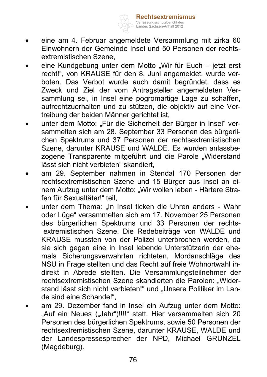 Rechtsextremismus Verfassungsschutzbericht des Landes Sachsen-Anhalt 2012 eine am 4. Februar angemeldete Versammlung mit zirka 60 Einwohnern der Gemeinde Insel und 50 Personen der rechtsextremistischen Szene, eine Kundgebung unter dem Motto Wir für Euch jetzt erst recht! , von KRAUSE für den 8. Juni angemeldet, wurde verboten. Das Verbot wurde auch damit begründet, dass es Zweck und Ziel der vom Antragsteller angemeldeten Versammlung sei, in Insel eine pogromartige Lage zu schaffen, aufrechtzuerhalten und zu stützen, die objektiv auf eine Vertreibung der beiden Männer gerichtet ist, unter dem Motto: Für die Sicherheit der Bürger in Insel versammelten sich am 28. September 33 Personen des bürgerlichen Spektrums und 37 Personen der rechtsextremistischen Szene, darunter KRAUSE und WALDE. Es wurden anlassbezogene Transparente mitgeführt und die Parole Widerstand lässt sich nicht verbieten skandiert, am 29. September nahmen in Stendal 170 Personen der rechtsextremistischen Szene und 15 Bürger aus Insel an einem Aufzug unter dem Motto: Wir wollen leben - Härtere Strafen für Sexualtäter! teil, unter dem Thema: In Insel ticken die Uhren anders - Wahr oder Lüge versammelten sich am 17. November 25 Personen des bürgerlichen Spektrums und 33 Personen der rechtsextremistischen Szene. Die Redebeiträge von WALDE und KRAUSE mussten von der Polizei unterbrochen werden, da sie sich gegen eine in Insel lebende Unterstützerin der ehemals Sicherungsverwahrten richteten, Mordanschläge des NSU in Frage stellten und das Recht auf freie Wohnortwahl indirekt in Abrede stellten. Die Versammlungsteilnehmer der rechtsextremistischen Szene skandierten die Parolen: Widerstand lässt sich nicht verbieten! und Unsere Politiker im Lande sind eine Schande! , am 29. Dezember fand in Insel ein Aufzug unter dem Motto: Auf ein Neues ( Jahr )!!!! statt. Hier versammelten sich 20 Personen des bürgerlichen Spektrums, sowie 50 Personen der rechtsextremistischen Szene, darunter KRAUSE, WALDE und der Landespressesprecher der NPD, Michael GRUNZEL (Magdeburg). 76
