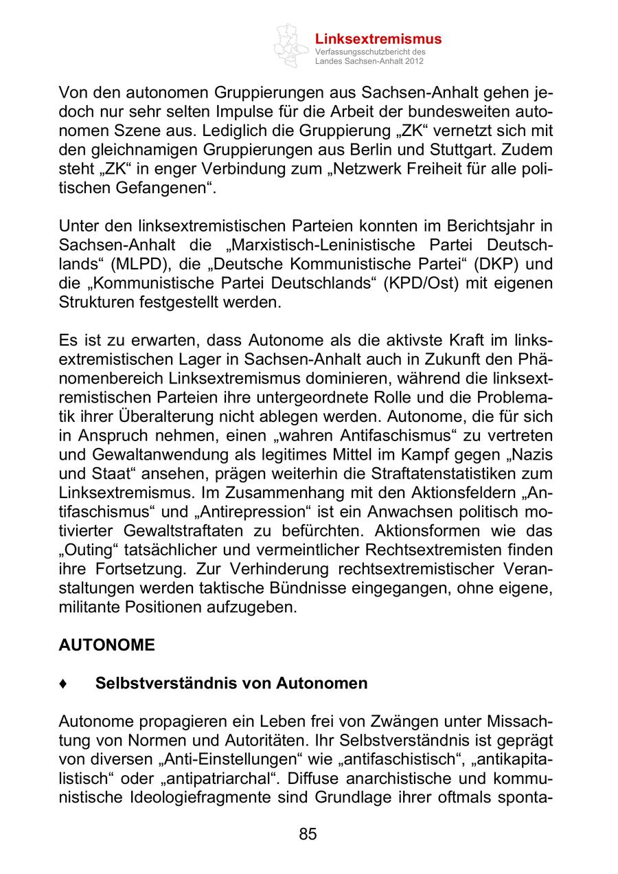 Linksextremismus Verfassungsschutzbericht des Landes Sachsen-Anhalt 2012 Von den autonomen Gruppierungen aus Sachsen-Anhalt gehen jedoch nur sehr selten Impulse für die Arbeit der bundesweiten autonomen Szene aus. Lediglich die Gruppierung ZK vernetzt sich mit den gleichnamigen Gruppierungen aus Berlin und Stuttgart. Zudem steht ZK in enger Verbindung zum Netzwerk Freiheit für alle politischen Gefangenen . Unter den linksextremistischen Parteien konnten im Berichtsjahr in Sachsen-Anhalt die Marxistisch-Leninistische Partei Deutschlands (MLPD), die Deutsche Kommunistische Partei (DKP) und die Kommunistische Partei Deutschlands (KPD/Ost) mit eigenen Strukturen festgestellt werden. Es ist zu erwarten, dass Autonome als die aktivste Kraft im linksextremistischen Lager in Sachsen-Anhalt auch in Zukunft den Phänomenbereich Linksextremismus dominieren, während die linksextremistischen Parteien ihre untergeordnete Rolle und die Problematik ihrer Überalterung nicht ablegen werden. Autonome, die für sich in Anspruch nehmen, einen wahren Antifaschismus zu vertreten und Gewaltanwendung als legitimes Mittel im Kampf gegen Nazis und Staat ansehen, prägen weiterhin die Straftatenstatistiken zum Linksextremismus. Im Zusammenhang mit den Aktionsfeldern Antifaschismus und Antirepression ist ein Anwachsen politisch motivierter Gewaltstraftaten zu befürchten. Aktionsformen wie das Outing tatsächlicher und vermeintlicher Rechtsextremisten finden ihre Fortsetzung. Zur Verhinderung rechtsextremistischer Veranstaltungen werden taktische Bündnisse eingegangen, ohne eigene, militante Positionen aufzugeben. AUTONOME Selbstverständnis von Autonomen Autonome propagieren ein Leben frei von Zwängen unter Missachtung von Normen und Autoritäten. Ihr Selbstverständnis ist geprägt von diversen Anti-Einstellungen wie antifaschistisch , antikapitalistisch oder antipatriarchal . Diffuse anarchistische und kommunistische Ideologiefragmente sind Grundlage ihrer oftmals sponta85