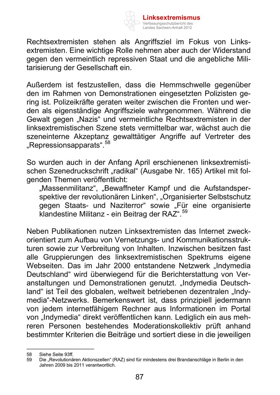 Linksextremismus Verfassungsschutzbericht des Landes Sachsen-Anhalt 2012 Rechtsextremisten stehen als Angriffsziel im Fokus von Linksextremisten. Eine wichtige Rolle nehmen aber auch der Widerstand gegen den vermeintlich repressiven Staat und die angebliche Militarisierung der Gesellschaft ein. Außerdem ist festzustellen, dass die Hemmschwelle gegenüber den im Rahmen von Demonstrationen eingesetzten Polizisten gering ist. Polizeikräfte geraten weiter zwischen die Fronten und werden als eigenständige Angriffsziele wahrgenommen. Während die Gewalt gegen Nazis und vermeintliche Rechtsextremisten in der linksextremistischen Szene stets vermittelbar war, wächst auch die szeneinterne Akzeptanz gewalttätiger Angriffe auf Vertreter des Repressionsapparats . 58 So wurden auch in der Anfang April erschienenen linksextremistischen Szenedruckschrift radikal (Ausgabe Nr. 165) Artikel mit folgenden Themen veröffentlicht: Massenmilitanz , Bewaffneter Kampf und die Aufstandsperspektive der revolutionären Linken , Organisierter Selbstschutz gegen Staatsund Naziterror sowie Für eine organisierte klandestine Militanz - ein Beitrag der RAZ . 59 Neben Publikationen nutzen Linksextremisten das Internet zweckorientiert zum Aufbau von Vernetzungsund Kommunikationsstrukturen sowie zur Verbreitung von Inhalten. Inzwischen besitzen fast alle Gruppierungen des linksextremistischen Spektrums eigene Webseiten. Das im Jahr 2000 entstandene Netzwerk Indymedia Deutschland wird überwiegend für die Berichterstattung von Veranstaltungen und Demonstrationen genutzt. Indymedia Deutschland ist Teil des globalen, weltweit betriebenen dezentralen Indymedia -Netzwerks. Bemerkenswert ist, dass prinzipiell jedermann von jedem internetfähigem Rechner aus Informationen im Portal von Indymedia direkt veröffentlichen kann. Lediglich ein aus mehreren Personen bestehendes Moderationskollektiv prüft anhand bestimmter Kriterien die Beiträge und sortiert diese in die jeweiligen 58 Siehe Seite 93ff. 59 Die Revolutionären Aktionszellen (RAZ) sind für mindestens drei Brandanschläge in Berlin in den Jahren 2009 bis 2011 verantwortlich. 87