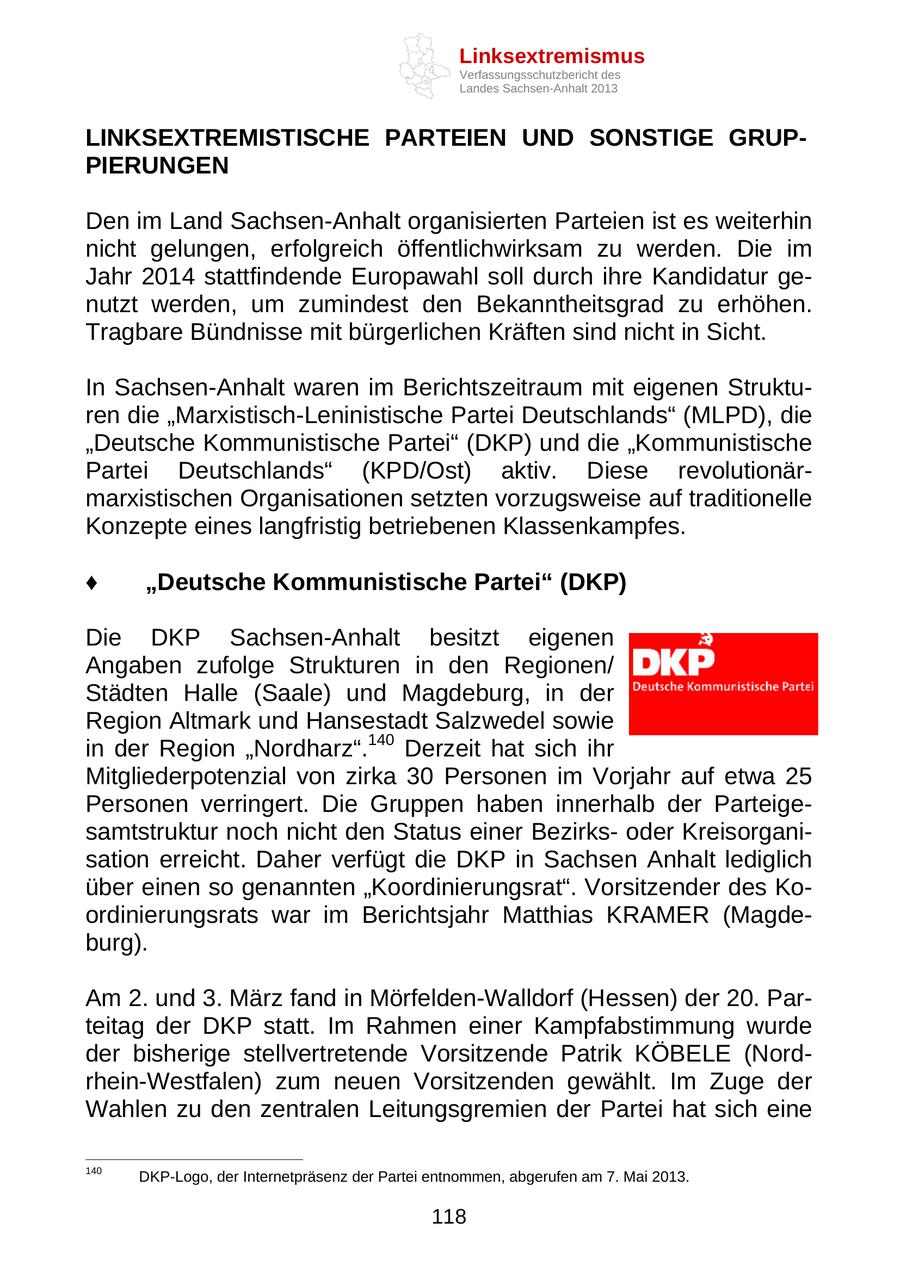 Linksextremismus Verfassungsschutzbericht des Landes Sachsen-Anhalt 2013 LINKSEXTREMISTISCHE PARTEIEN UND SONSTIGE GRUPPIERUNGEN Den im Land Sachsen-Anhalt organisierten Parteien ist es weiterhin nicht gelungen, erfolgreich öffentlichwirksam zu werden. Die im Jahr 2014 stattfindende Europawahl soll durch ihre Kandidatur genutzt werden, um zumindest den Bekanntheitsgrad zu erhöhen. Tragbare Bündnisse mit bürgerlichen Kräften sind nicht in Sicht. In Sachsen-Anhalt waren im Berichtszeitraum mit eigenen Strukturen die "Marxistisch-Leninistische Partei Deutschlands" (MLPD), die "Deutsche Kommunistische Partei" (DKP) und die "Kommunistische Partei Deutschlands" (KPD/Ost) aktiv. Diese revolutionärmarxistischen Organisationen setzten vorzugsweise auf traditionelle Konzepte eines langfristig betriebenen Klassenkampfes. "Deutsche Kommunistische Partei" (DKP) Die DKP Sachsen-Anhalt besitzt eigenen Angaben zufolge Strukturen in den Regionen/ Städten Halle (Saale) und Magdeburg, in der Region Altmark und Hansestadt Salzwedel sowie in der Region "Nordharz".140 Derzeit hat sich ihr Mitgliederpotenzial von zirka 30 Personen im Vorjahr auf etwa 25 Personen verringert. Die Gruppen haben innerhalb der Parteigesamtstruktur noch nicht den Status einer Bezirksoder Kreisorganisation erreicht. Daher verfügt die DKP in Sachsen Anhalt lediglich über einen so genannten "Koordinierungsrat". Vorsitzender des Koordinierungsrats war im Berichtsjahr Matthias KRAMER (Magdeburg). Am 2. und 3. März fand in Mörfelden-Walldorf (Hessen) der 20. Parteitag der DKP statt. Im Rahmen einer Kampfabstimmung wurde der bisherige stellvertretende Vorsitzende Patrik KÖBELE (Nordrhein-Westfalen) zum neuen Vorsitzenden gewählt. Im Zuge der Wahlen zu den zentralen Leitungsgremien der Partei hat sich eine 140 DKP-Logo, der Internetpräsenz der Partei entnommen, abgerufen am 7. Mai 2013. 118