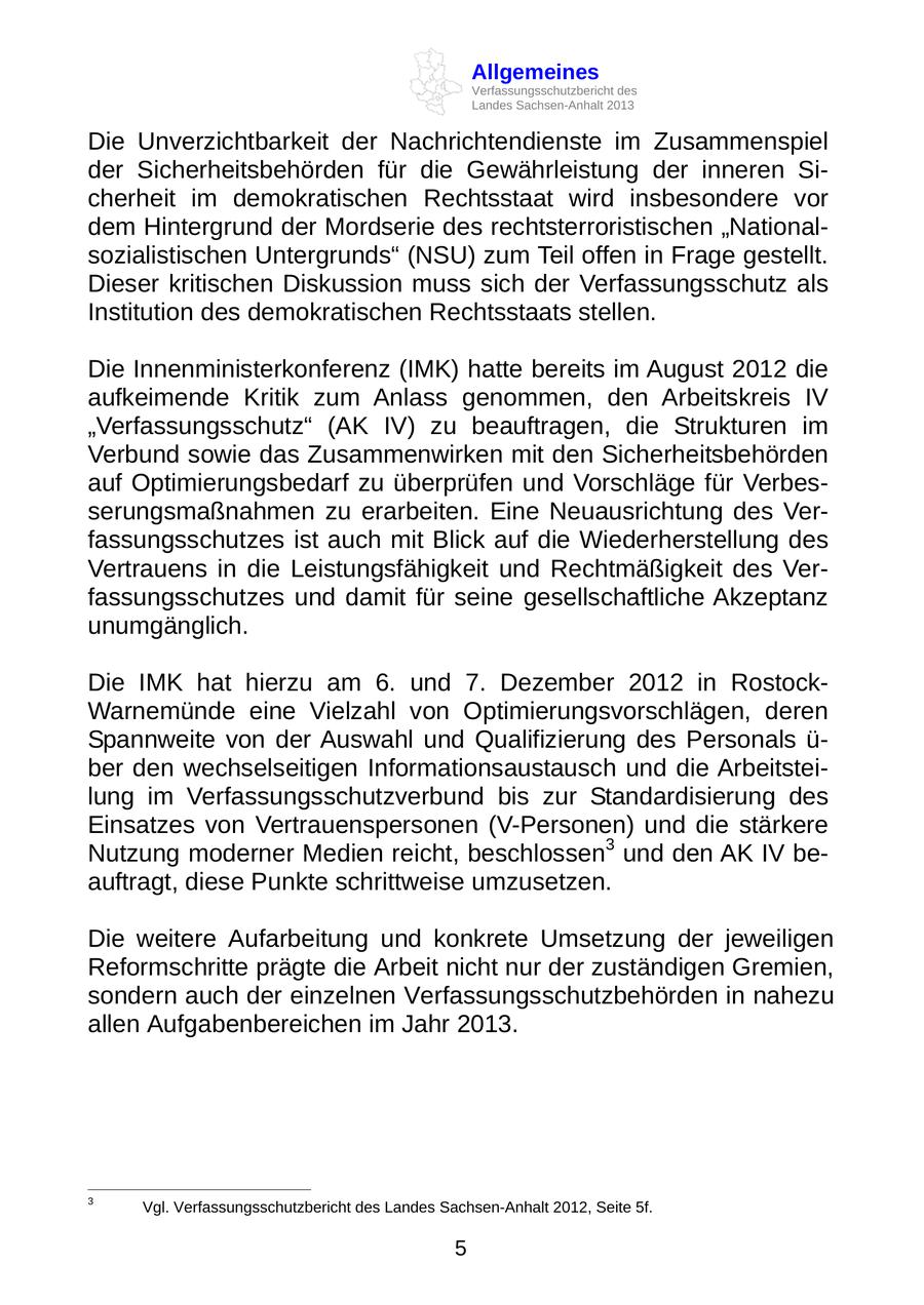 Allgemeines Verfassungsschutzbericht des Landes Sachsen-Anhalt 2013 Die Unverzichtbarkeit der Nachrichtendienste im Zusammenspiel der Sicherheitsbehörden für die Gewährleistung der inneren Sicherheit im demokratischen Rechtsstaat wird insbesondere vor dem Hintergrund der Mordserie des rechtsterroristischen "Nationalsozialistischen Untergrunds" (NSU) zum Teil offen in Frage gestellt. Dieser kritischen Diskussion muss sich der Verfassungsschutz als Institution des demokratischen Rechtsstaats stellen. Die Innenministerkonferenz (IMK) hatte bereits im August 2012 die aufkeimende Kritik zum Anlass genommen, den Arbeitskreis IV "Verfassungsschutz" (AK IV) zu beauftragen, die Strukturen im Verbund sowie das Zusammenwirken mit den Sicherheitsbehörden auf Optimierungsbedarf zu überprüfen und Vorschläge für Verbesserungsmaßnahmen zu erarbeiten. Eine Neuausrichtung des Verfassungsschutzes ist auch mit Blick auf die Wiederherstellung des Vertrauens in die Leistungsfähigkeit und Rechtmäßigkeit des Verfassungsschutzes und damit für seine gesellschaftliche Akzeptanz unumgänglich. Die IMK hat hierzu am 6. und 7. Dezember 2012 in RostockWarnemünde eine Vielzahl von Optimierungsvorschlägen, deren Spannweite von der Auswahl und Qualifizierung des Personals ü- ber den wechselseitigen Informationsaustausch und die Arbeitsteilung im Verfassungsschutzverbund bis zur Standardisierung des Einsatzes von Vertrauenspersonen (V-Personen) und die stärkere Nutzung moderner Medien reicht, beschlossen3 und den AK IV beauftragt, diese Punkte schrittweise umzusetzen. Die weitere Aufarbeitung und konkrete Umsetzung der jeweiligen Reformschritte prägte die Arbeit nicht nur der zuständigen Gremien, sondern auch der einzelnen Verfassungsschutzbehörden in nahezu allen Aufgabenbereichen im Jahr 2013. 3 Vgl. Verfassungsschutzbericht des Landes Sachsen-Anhalt 2012, Seite 5f. 5