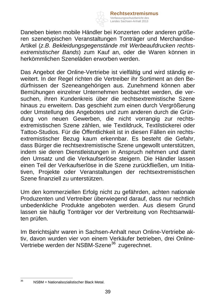 Rechtsextremismus Verfassungsschutzbericht des Landes Sachsen-Anhalt 2013 Daneben bieten mobile Händler bei Konzerten oder anderen größeren szenetypischen Veranstaltungen Tonträger und MerchandiseArtikel (z.B. Bekleidungsgegenstände mit Werbeaufdrucken rechtsextremistischer Bands) zum Kauf an, oder die Waren können in herkömmlichen Szeneläden erworben werden. Das Angebot der Online-Vertriebe ist vielfältig und wird ständig erweitert. In der Regel richten die Vertreiber ihr Sortiment an den Bedürfnissen der Szeneangehörigen aus. Zunehmend können aber Bemühungen einzelner Unternehmen beobachtet werden, die versuchen, ihren Kundenkreis über die rechtsextremistische Szene hinaus zu erweitern. Das geschieht zum einen durch Vergrößerung oder Umstellung des Angebotes und zum anderen durch die Gründung von neuen Gewerben, die nicht vorrangig zur rechtsextremistischen Szene zählen, wie Textildruck, Textilstickerei oder Tattoo-Studios. Für die Öffentlichkeit ist in diesen Fällen ein rechtsextremistischer Bezug kaum erkennbar. Es besteht die Gefahr, dass Bürger die rechtsextremistische Szene ungewollt unterstützen, indem sie deren Dienstleistungen in Anspruch nehmen und damit den Umsatz und die Verkaufserlöse steigern. Die Händler lassen einen Teil der Verkaufserlöse in die Szene zurückfließen, um Initiativen, Projekte oder Veranstaltungen der rechtsextremistischen Szene finanziell zu unterstützen. Um den kommerziellen Erfolg nicht zu gefährden, achten nationale Produzenten und Vertreiber überwiegend darauf, dass nur rechtlich unbedenkliche Produkte angeboten werden. Aus diesem Grund lassen sie häufig Tonträger vor der Verbreitung von Rechtsanwälten prüfen. Im Berichtsjahr waren in Sachsen-Anhalt neun Online-Vertriebe aktiv, davon wurden vier von einem Verkäufer betrieben, drei OnlineVertriebe werden der NSBM-Szene36 zugerechnet. 36 NSBM = Nationalsozialistischer Black Metal. 39