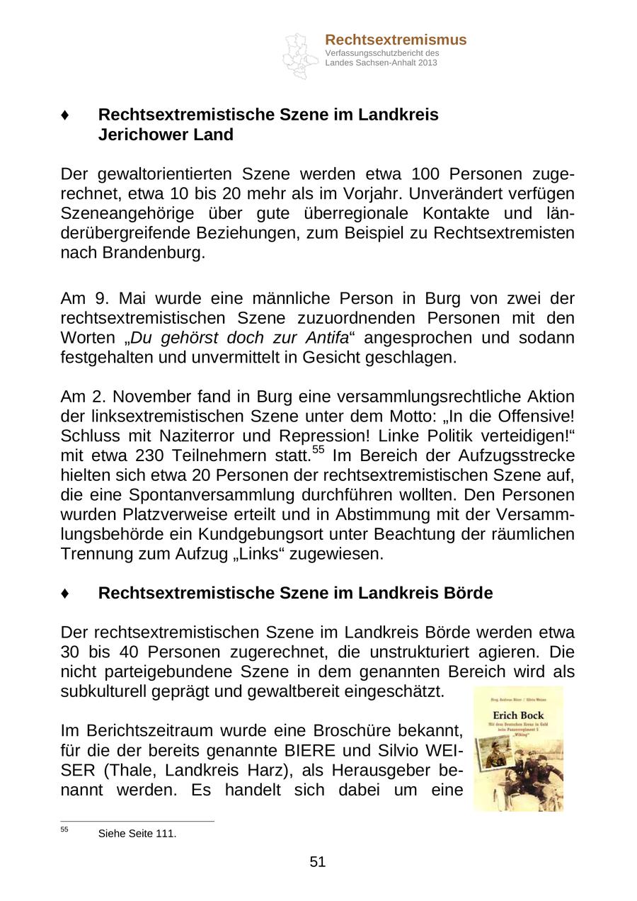 Rechtsextremismus Verfassungsschutzbericht des Landes Sachsen-Anhalt 2013 Rechtsextremistische Szene im Landkreis Jerichower Land Der gewaltorientierten Szene werden etwa 100 Personen zugerechnet, etwa 10 bis 20 mehr als im Vorjahr. Unverändert verfügen Szeneangehörige über gute überregionale Kontakte und länderübergreifende Beziehungen, zum Beispiel zu Rechtsextremisten nach Brandenburg. Am 9. Mai wurde eine männliche Person in Burg von zwei der rechtsextremistischen Szene zuzuordnenden Personen mit den Worten "Du gehörst doch zur Antifa" angesprochen und sodann festgehalten und unvermittelt in Gesicht geschlagen. Am 2. November fand in Burg eine versammlungsrechtliche Aktion der linksextremistischen Szene unter dem Motto: "In die Offensive! Schluss mit Naziterror und Repression! Linke Politik verteidigen!" mit etwa 230 Teilnehmern statt.55 Im Bereich der Aufzugsstrecke hielten sich etwa 20 Personen der rechtsextremistischen Szene auf, die eine Spontanversammlung durchführen wollten. Den Personen wurden Platzverweise erteilt und in Abstimmung mit der Versammlungsbehörde ein Kundgebungsort unter Beachtung der räumlichen Trennung zum Aufzug "Links" zugewiesen. Rechtsextremistische Szene im Landkreis Börde Der rechtsextremistischen Szene im Landkreis Börde werden etwa 30 bis 40 Personen zugerechnet, die unstrukturiert agieren. Die nicht parteigebundene Szene in dem genannten Bereich wird als subkulturell geprägt und gewaltbereit eingeschätzt. Im Berichtszeitraum wurde eine Broschüre bekannt, für die der bereits genannte BIERE und Silvio WEISER (Thale, Landkreis Harz), als Herausgeber benannt werden. Es handelt sich dabei um eine 55 Siehe Seite 111. 51