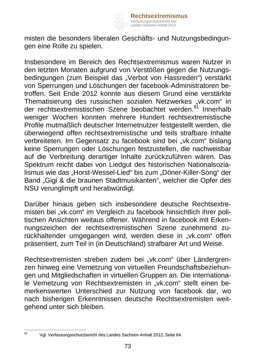 Rechtsextremismus Verfassungsschutzbericht des Landes Sachsen-Anhalt 2013 misten die besonders liberalen Geschäftsund Nutzungsbedingungen eine Rolle zu spielen. Insbesondere im Bereich des Rechtsextremismus waren Nutzer in den letzten Monaten aufgrund von Verstößen gegen die Nutzungsbedingungen (zum Beispiel das "Verbot von Hassreden") verstärkt von Sperrungen und Löschungen der facebook-Administratoren betroffen. Seit Ende 2012 konnte aus diesem Grund eine verstärkte Thematisierung des russischen sozialen Netzwerkes "vk.com" in der rechtsextremistischen Szene beobachtet werden.81 Innerhalb weniger Wochen konnten mehrere Hundert rechtsextremistische Profile mutmaßlich deutscher Internetnutzer festgestellt werden, die überwiegend offen rechtsextremistische und teils strafbare Inhalte verbreiteten. Im Gegensatz zu facebook sind bei "vk.com" bislang keine Sperrungen oder Löschungen festzustellen, die nachweisbar auf die Verbreitung derartiger Inhalte zurückzuführen wären. Das Spektrum reicht dabei von Liedgut des historischen Nationalsozialismus wie das "Horst-Wessel-Lied" bis zum "Döner-Killer-Song" der Band "Gigi & die braunen Stadtmusikanten", welcher die Opfer des NSU verunglimpft und herabwürdigt. Darüber hinaus geben sich insbesondere deutsche Rechtsextremisten bei "vk.com" im Vergleich zu facebook hinsichtlich ihrer politischen Ansichten weitaus offener. Während in facebook mit Erkennungszeichen der rechtsextremistischen Szene zunehmend zurückhaltender umgegangen wird, werden diese in "vk.com" offen präsentiert, zum Teil in (in Deutschland) strafbarer Art und Weise. Rechtsextremisten streben zudem bei "vk.com" über Ländergrenzen hinweg eine Vernetzung von virtuellen Freundschaftsbeziehungen und Mitgliedschaften in virtuellen Gruppen an. Die internationale Vernetzung von Rechtsextremisten in "vk.com" stellt einen bemerkenswerten Unterschied zur Nutzung von facebook dar, wo nach bisherigen Erkenntnissen deutsche Rechtsextremisten weitgehend unter sich bleiben. 81 Vgl. Verfassungsschutzbericht des Landes Sachsen-Anhalt 2012, Seite 64. 73