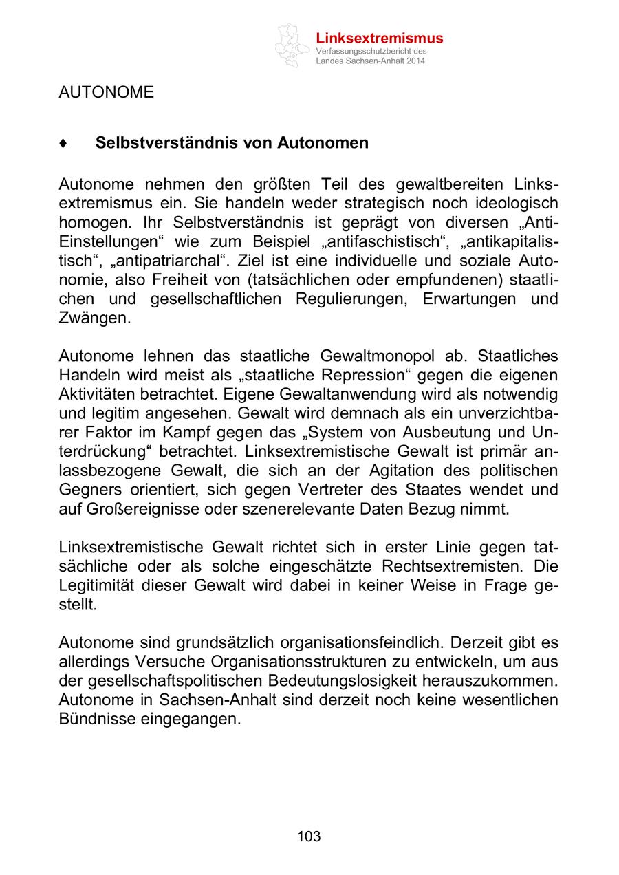 Linksextremismus Verfassungsschutzbericht des Landes Sachsen-Anhalt 2014 AUTONOME Selbstverständnis von Autonomen Autonome nehmen den größten Teil des gewaltbereiten Linksextremismus ein. Sie handeln weder strategisch noch ideologisch homogen. Ihr Selbstverständnis ist geprägt von diversen "AntiEinstellungen" wie zum Beispiel "antifaschistisch", "antikapitalistisch", "antipatriarchal". Ziel ist eine individuelle und soziale Autonomie, also Freiheit von (tatsächlichen oder empfundenen) staatlichen und gesellschaftlichen Regulierungen, Erwartungen und Zwängen. Autonome lehnen das staatliche Gewaltmonopol ab. Staatliches Handeln wird meist als "staatliche Repression" gegen die eigenen Aktivitäten betrachtet. Eigene Gewaltanwendung wird als notwendig und legitim angesehen. Gewalt wird demnach als ein unverzichtbarer Faktor im Kampf gegen das "System von Ausbeutung und Unterdrückung" betrachtet. Linksextremistische Gewalt ist primär anlassbezogene Gewalt, die sich an der Agitation des politischen Gegners orientiert, sich gegen Vertreter des Staates wendet und auf Großereignisse oder szenerelevante Daten Bezug nimmt. Linksextremistische Gewalt richtet sich in erster Linie gegen tatsächliche oder als solche eingeschätzte Rechtsextremisten. Die Legitimität dieser Gewalt wird dabei in keiner Weise in Frage gestellt. Autonome sind grundsätzlich organisationsfeindlich. Derzeit gibt es allerdings Versuche Organisationsstrukturen zu entwickeln, um aus der gesellschaftspolitischen Bedeutungslosigkeit herauszukommen. Autonome in Sachsen-Anhalt sind derzeit noch keine wesentlichen Bündnisse eingegangen. 103