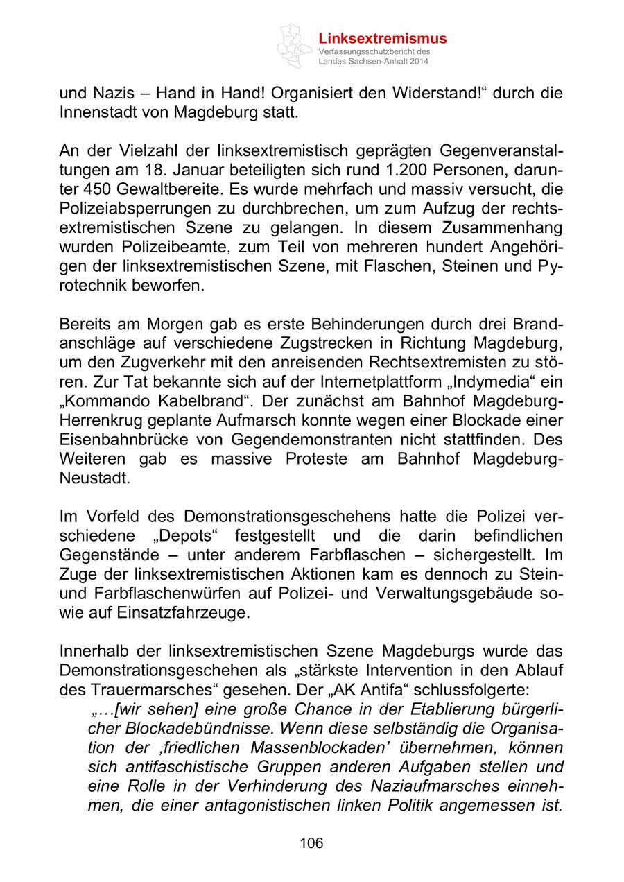 Linksextremismus Verfassungsschutzbericht des Landes Sachsen-Anhalt 2014 und Nazis - Hand in Hand! Organisiert den Widerstand!" durch die Innenstadt von Magdeburg statt. An der Vielzahl der linksextremistisch geprägten Gegenveranstaltungen am 18. Januar beteiligten sich rund 1.200 Personen, darunter 450 Gewaltbereite. Es wurde mehrfach und massiv versucht, die Polizeiabsperrungen zu durchbrechen, um zum Aufzug der rechtsextremistischen Szene zu gelangen. In diesem Zusammenhang wurden Polizeibeamte, zum Teil von mehreren hundert Angehörigen der linksextremistischen Szene, mit Flaschen, Steinen und Pyrotechnik beworfen. Bereits am Morgen gab es erste Behinderungen durch drei Brandanschläge auf verschiedene Zugstrecken in Richtung Magdeburg, um den Zugverkehr mit den anreisenden Rechtsextremisten zu stören. Zur Tat bekannte sich auf der Internetplattform "Indymedia" ein "Kommando Kabelbrand". Der zunächst am Bahnhof MagdeburgHerrenkrug geplante Aufmarsch konnte wegen einer Blockade einer Eisenbahnbrücke von Gegendemonstranten nicht stattfinden. Des Weiteren gab es massive Proteste am Bahnhof MagdeburgNeustadt. Im Vorfeld des Demonstrationsgeschehens hatte die Polizei verschiedene "Depots" festgestellt und die darin befindlichen Gegenstände - unter anderem Farbflaschen - sichergestellt. Im Zuge der linksextremistischen Aktionen kam es dennoch zu Steinund Farbflaschenwürfen auf Polizeiund Verwaltungsgebäude sowie auf Einsatzfahrzeuge. Innerhalb der linksextremistischen Szene Magdeburgs wurde das Demonstrationsgeschehen als "stärkste Intervention in den Ablauf des Trauermarsches" gesehen. Der "AK Antifa" schlussfolgerte: "...[wir sehen] eine große Chance in der Etablierung bürgerlicher Blockadebündnisse. Wenn diese selbständig die Organisation der 'friedlichen Massenblockaden' übernehmen, können sich antifaschistische Gruppen anderen Aufgaben stellen und eine Rolle in der Verhinderung des Naziaufmarsches einnehmen, die einer antagonistischen linken Politik angemessen ist. 106
