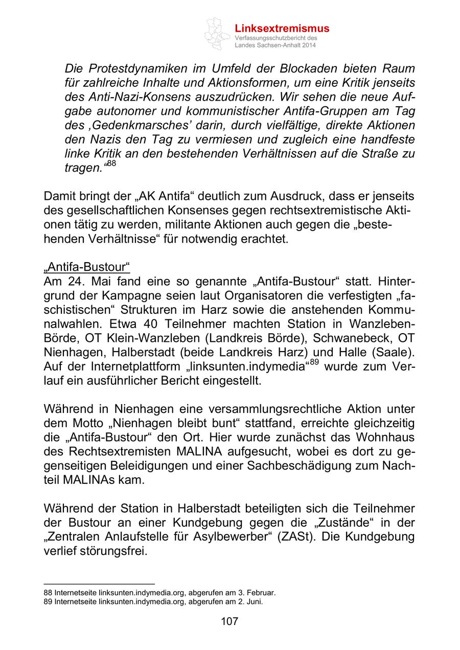 Linksextremismus Verfassungsschutzbericht des Landes Sachsen-Anhalt 2014 Die Protestdynamiken im Umfeld der Blockaden bieten Raum für zahlreiche Inhalte und Aktionsformen, um eine Kritik jenseits des Anti-Nazi-Konsens auszudrücken. Wir sehen die neue Aufgabe autonomer und kommunistischer Antifa-Gruppen am Tag des 'Gedenkmarsches' darin, durch vielfältige, direkte Aktionen den Nazis den Tag zu vermiesen und zugleich eine handfeste linke Kritik an den bestehenden Verhältnissen auf die Straße zu tragen."88 Damit bringt der "AK Antifa" deutlich zum Ausdruck, dass er jenseits des gesellschaftlichen Konsenses gegen rechtsextremistische Aktionen tätig zu werden, militante Aktionen auch gegen die "bestehenden Verhältnisse" für notwendig erachtet. "Antifa-Bustour" Am 24. Mai fand eine so genannte "Antifa-Bustour" statt. Hintergrund der Kampagne seien laut Organisatoren die verfestigten "faschistischen" Strukturen im Harz sowie die anstehenden Kommunalwahlen. Etwa 40 Teilnehmer machten Station in WanzlebenBörde, OT Klein-Wanzleben (Landkreis Börde), Schwanebeck, OT Nienhagen, Halberstadt (beide Landkreis Harz) und Halle (Saale). Auf der Internetplattform "linksunten.indymedia" 89 wurde zum Verlauf ein ausführlicher Bericht eingestellt. Während in Nienhagen eine versammlungsrechtliche Aktion unter dem Motto "Nienhagen bleibt bunt" stattfand, erreichte gleichzeitig die "Antifa-Bustour" den Ort. Hier wurde zunächst das Wohnhaus des Rechtsextremisten MALINA aufgesucht, wobei es dort zu gegenseitigen Beleidigungen und einer Sachbeschädigung zum Nachteil MALINAs kam. Während der Station in Halberstadt beteiligten sich die Teilnehmer der Bustour an einer Kundgebung gegen die "Zustände" in der "Zentralen Anlaufstelle für Asylbewerber" (ZASt). Die Kundgebung verlief störungsfrei. 88 Internetseite linksunten.indymedia.org, abgerufen am 3. Februar. 89 Internetseite linksunten.indymedia.org, abgerufen am 2. Juni. 107