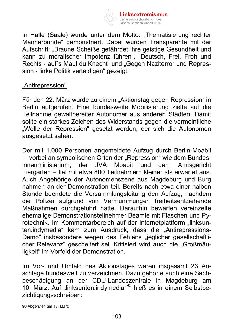 Linksextremismus Verfassungsschutzbericht des Landes Sachsen-Anhalt 2014 In Halle (Saale) wurde unter dem Motto: "Thematisierung rechter Männerbünde" demonstriert. Dabei wurden Transparente mit der Aufschrift: "Braune Scheiße gefährdet ihre geistige Gesundheit und kann zu moralischer Impotenz führen", "Deutsch, Frei, Froh und Rechts - auf's Maul du Knecht" und "Gegen Naziterror und Repression - linke Politik verteidigen" gezeigt. "Antirepression" Für den 22. März wurde zu einem "Aktionstag gegen Repression" in Berlin aufgerufen. Eine bundesweite Mobilisierung zielte auf die Teilnahme gewaltbereiter Autonomer aus anderen Städten. Damit sollte ein starkes Zeichen des Widerstands gegen die vermeintliche "Welle der Repression" gesetzt werden, der sich die Autonomen ausgesetzt sahen. Der mit 1.000 Personen angemeldete Aufzug durch Berlin-Moabit - vorbei an symbolischen Orten der "Repression" wie dem Bundesinnenministerium, der JVA Moabit und dem Amtsgericht Tiergarten - fiel mit etwa 800 Teilnehmern kleiner als erwartet aus. Auch Angehörige der Autonomenszene aus Magdeburg und Burg nahmen an der Demonstration teil. Bereits nach etwa einer halben Stunde beendete die Versammlungsleitung den Aufzug, nachdem die Polizei aufgrund von Vermummungen freiheitsentziehende Maßnahmen durchgeführt hatte. Daraufhin bewarfen vereinzelte ehemalige Demonstrationsteilnehmer Beamte mit Flaschen und Pyrotechnik. Im Kommentarbereich auf der Internetplattform "linksunten.indymedia" kam zum Ausdruck, dass die "AntirepressionsDemo" insbesondere wegen des Fehlens "jeglicher gesellschaftlicher Relevanz" gescheitert sei. Kritisiert wird auch die "Großmäuligkeit" im Vorfeld der Demonstration. Im Vorund Umfeld des Aktionstages waren insgesamt 23 Anschläge bundesweit zu verzeichnen. Dazu gehörte auch eine Sachbeschädigung an der CDU-Landeszentrale in Magdeburg am 10. März. Auf "linksunten.indymedia"90 hieß es in einem Selbstbezichtigungsschreiben: 90 Abgerufen am 13. März. 108