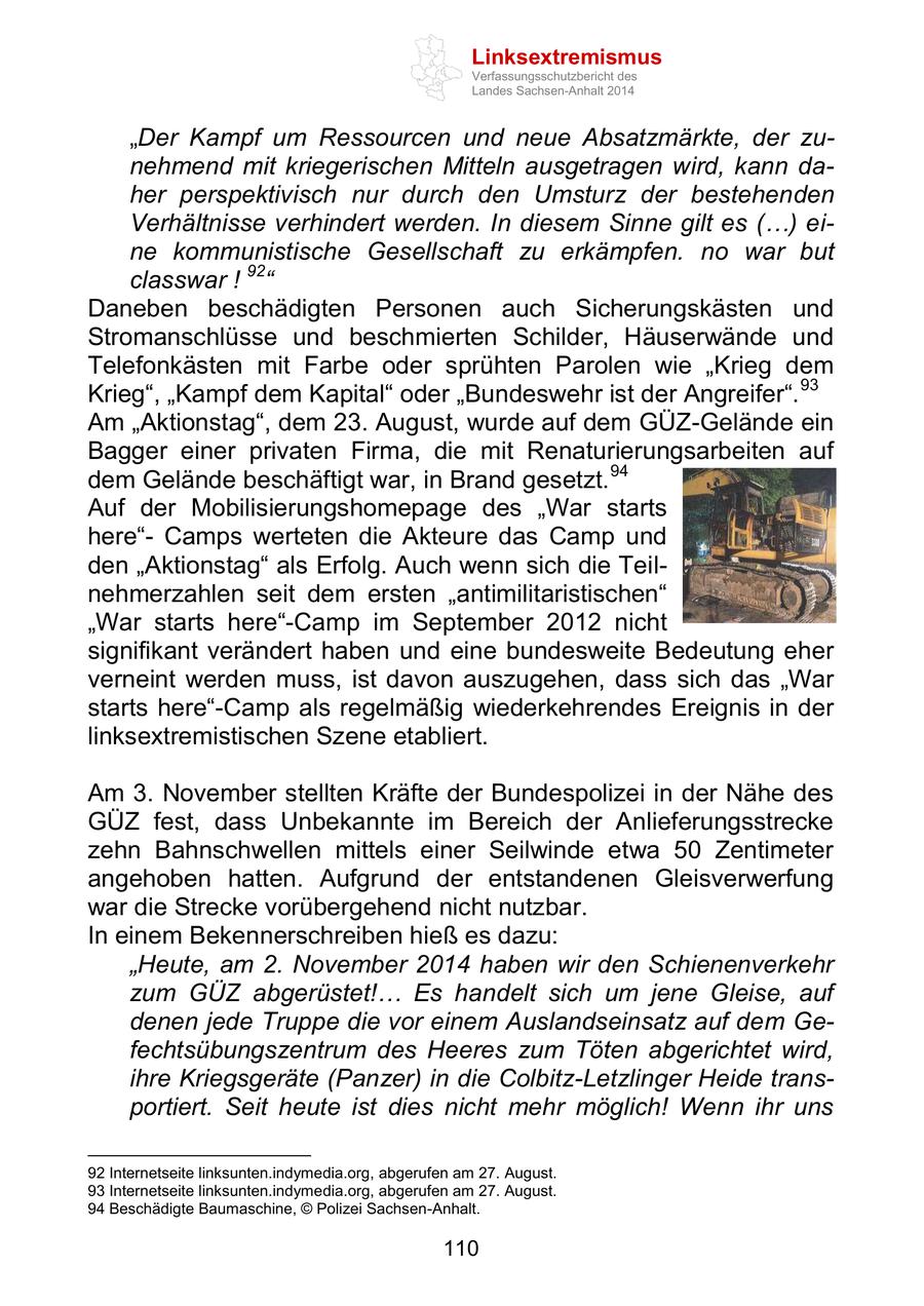 Linksextremismus Verfassungsschutzbericht des Landes Sachsen-Anhalt 2014 "Der Kampf um Ressourcen und neue Absatzmärkte, der zunehmend mit kriegerischen Mitteln ausgetragen wird, kann daher perspektivisch nur durch den Umsturz der bestehenden Verhältnisse verhindert werden. In diesem Sinne gilt es (...) eine kommunistische Gesellschaft zu erkämpfen. no war but classwar ! 92" Daneben beschädigten Personen auch Sicherungskästen und Stromanschlüsse und beschmierten Schilder, Häuserwände und Telefonkästen mit Farbe oder sprühten Parolen wie "Krieg dem Krieg", "Kampf dem Kapital" oder "Bundeswehr ist der Angreifer". 93 Am "Aktionstag", dem 23. August, wurde auf dem GÜZ-Gelände ein Bagger einer privaten Firma, die mit Renaturierungsarbeiten auf dem Gelände beschäftigt war, in Brand gesetzt. 94 Auf der Mobilisierungshomepage des "War starts here"Camps werteten die Akteure das Camp und den "Aktionstag" als Erfolg. Auch wenn sich die Teilnehmerzahlen seit dem ersten "antimilitaristischen" "War starts here"-Camp im September 2012 nicht signifikant verändert haben und eine bundesweite Bedeutung eher verneint werden muss, ist davon auszugehen, dass sich das "War starts here"-Camp als regelmäßig wiederkehrendes Ereignis in der linksextremistischen Szene etabliert. Am 3. November stellten Kräfte der Bundespolizei in der Nähe des GÜZ fest, dass Unbekannte im Bereich der Anlieferungsstrecke zehn Bahnschwellen mittels einer Seilwinde etwa 50 Zentimeter angehoben hatten. Aufgrund der entstandenen Gleisverwerfung war die Strecke vorübergehend nicht nutzbar. In einem Bekennerschreiben hieß es dazu: "Heute, am 2. November 2014 haben wir den Schienenverkehr zum GÜZ abgerüstet!... Es handelt sich um jene Gleise, auf denen jede Truppe die vor einem Auslandseinsatz auf dem Gefechtsübungszentrum des Heeres zum Töten abgerichtet wird, ihre Kriegsgeräte (Panzer) in die Colbitz-Letzlinger Heide transportiert. Seit heute ist dies nicht mehr möglich! Wenn ihr uns 92 Internetseite linksunten.indymedia.org, abgerufen am 27. August. 93 Internetseite linksunten.indymedia.org, abgerufen am 27. August. 94 Beschädigte Baumaschine, (c) Polizei Sachsen-Anhalt. 110