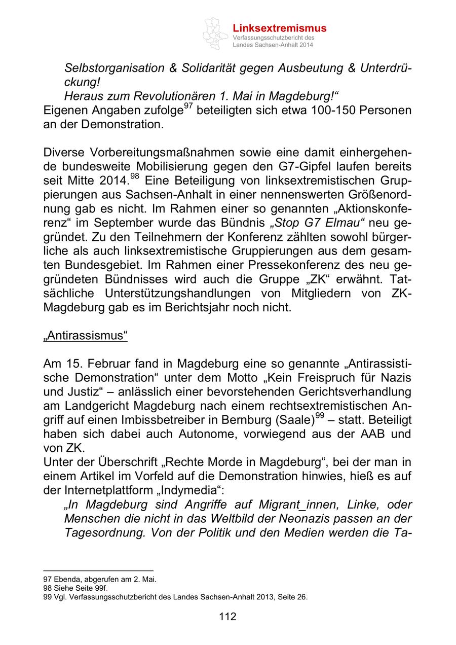Linksextremismus Verfassungsschutzbericht des Landes Sachsen-Anhalt 2014 Selbstorganisation & Solidarität gegen Ausbeutung & Unterdrückung! Heraus zum Revolutionären 1. Mai in Magdeburg!" Eigenen Angaben zufolge97 beteiligten sich etwa 100-150 Personen an der Demonstration. Diverse Vorbereitungsmaßnahmen sowie eine damit einhergehende bundesweite Mobilisierung gegen den G7-Gipfel laufen bereits seit Mitte 2014.98 Eine Beteiligung von linksextremistischen Gruppierungen aus Sachsen-Anhalt in einer nennenswerten Größenordnung gab es nicht. Im Rahmen einer so genannten "Aktionskonferenz" im September wurde das Bündnis "Stop G7 Elmau" neu gegründet. Zu den Teilnehmern der Konferenz zählten sowohl bürgerliche als auch linksextremistische Gruppierungen aus dem gesamten Bundesgebiet. Im Rahmen einer Pressekonferenz des neu gegründeten Bündnisses wird auch die Gruppe "ZK" erwähnt. Tatsächliche Unterstützungshandlungen von Mitgliedern von ZKMagdeburg gab es im Berichtsjahr noch nicht. "Antirassismus" Am 15. Februar fand in Magdeburg eine so genannte "Antirassistische Demonstration" unter dem Motto "Kein Freispruch für Nazis und Justiz" - anlässlich einer bevorstehenden Gerichtsverhandlung am Landgericht Magdeburg nach einem rechtsextremistischen Angriff auf einen Imbissbetreiber in Bernburg (Saale) 99 - statt. Beteiligt haben sich dabei auch Autonome, vorwiegend aus der AAB und von ZK. Unter der Überschrift "Rechte Morde in Magdeburg", bei der man in einem Artikel im Vorfeld auf die Demonstration hinwies, hieß es auf der Internetplattform "Indymedia": "In Magdeburg sind Angriffe auf Migrant_innen, Linke, oder Menschen die nicht in das Weltbild der Neonazis passen an der Tagesordnung. Von der Politik und den Medien werden die Ta97 Ebenda, abgerufen am 2. Mai. 98 Siehe Seite 99f. 99 Vgl. Verfassungsschutzbericht des Landes Sachsen-Anhalt 2013, Seite 26. 112