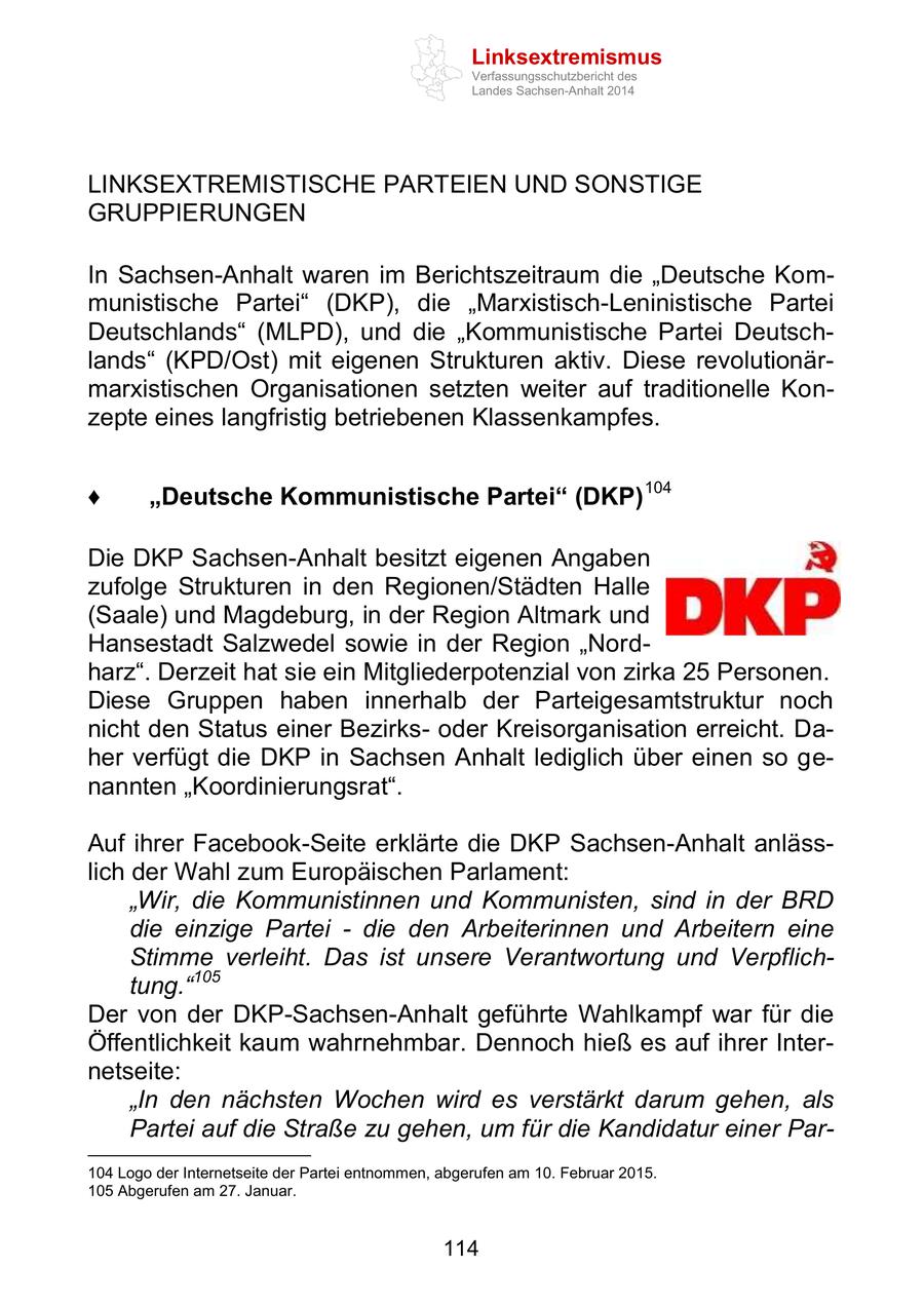 Linksextremismus Verfassungsschutzbericht des Landes Sachsen-Anhalt 2014 LINKSEXTREMISTISCHE PARTEIEN UND SONSTIGE GRUPPIERUNGEN In Sachsen-Anhalt waren im Berichtszeitraum die "Deutsche Kommunistische Partei" (DKP), die "Marxistisch-Leninistische Partei Deutschlands" (MLPD), und die "Kommunistische Partei Deutschlands" (KPD/Ost) mit eigenen Strukturen aktiv. Diese revolutionärmarxistischen Organisationen setzten weiter auf traditionelle Konzepte eines langfristig betriebenen Klassenkampfes. "Deutsche Kommunistische Partei" (DKP) 104 Die DKP Sachsen-Anhalt besitzt eigenen Angaben zufolge Strukturen in den Regionen/Städten Halle (Saale) und Magdeburg, in der Region Altmark und Hansestadt Salzwedel sowie in der Region "Nordharz". Derzeit hat sie ein Mitgliederpotenzial von zirka 25 Personen. Diese Gruppen haben innerhalb der Parteigesamtstruktur noch nicht den Status einer Bezirksoder Kreisorganisation erreicht. Daher verfügt die DKP in Sachsen Anhalt lediglich über einen so genannten "Koordinierungsrat". Auf ihrer Facebook-Seite erklärte die DKP Sachsen-Anhalt anlässlich der Wahl zum Europäischen Parlament: "Wir, die Kommunistinnen und Kommunisten, sind in der BRD die einzige Partei - die den Arbeiterinnen und Arbeitern eine Stimme verleiht. Das ist unsere Verantwortung und Verpflichtung."105 Der von der DKP-Sachsen-Anhalt geführte Wahlkampf war für die Öffentlichkeit kaum wahrnehmbar. Dennoch hieß es auf ihrer Internetseite: "In den nächsten Wochen wird es verstärkt darum gehen, als Partei auf die Straße zu gehen, um für die Kandidatur einer Par104 Logo der Internetseite der Partei entnommen, abgerufen am 10. Februar 2015. 105 Abgerufen am 27. Januar. 114
