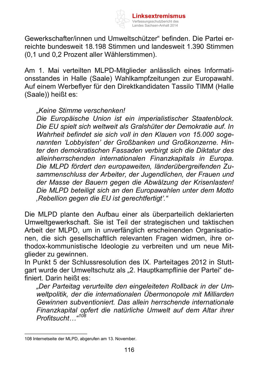 Linksextremismus Verfassungsschutzbericht des Landes Sachsen-Anhalt 2014 Gewerkschafter/innen und Umweltschützer" befinden. Die Partei erreichte bundesweit 18.198 Stimmen und landesweit 1.390 Stimmen (0,1 und 0,2 Prozent aller Wählerstimmen). Am 1. Mai verteilten MLPD-Mitglieder anlässlich eines Informationsstandes in Halle (Saale) Wahlkampfzeitungen zur Europawahl. Auf einem Werbeflyer für den Direktkandidaten Tassilo TIMM (Halle (Saale)) heißt es: "Keine Stimme verschenken! Die Europäische Union ist ein imperialistischer Staatenblock. Die EU spielt sich weltweit als Gralshüter der Demokratie auf. In Wahrheit befindet sie sich voll in den Klauen von 15.000 sogenannten 'Lobbyisten' der Großbanken und Großkonzerne. Hinter den demokratischen Fassaden verbirgt sich die Diktatur des alleinherrschenden internationalen Finanzkapitals in Europa. Die MLPD fördert den europaweiten, länderübergreifenden Zusammenschluss der Arbeiter, der Jugendlichen, der Frauen und der Masse der Bauern gegen die Abwälzung der Krisenlasten! Die MLPD beteiligt sich an den Europawahlen unter dem Motto 'Rebellion gegen die EU ist gerechtfertigt'." Die MLPD plante den Aufbau einer als überparteilich deklarierten Umweltgewerkschaft. Sie ist Teil der strategischen und taktischen Arbeit der MLPD, um in unverfänglich erscheinenden Organisationen, die sich gesellschaftlich relevanten Fragen widmen, ihre orthodox-kommunistische Ideologie zu verbreiten und um neue Mitglieder zu gewinnen. In Punkt 5 der Schlussresolution des IX. Parteitages 2012 in Stuttgart wurde der Umweltschutz als "2. Hauptkampflinie der Partei" definiert. Darin heißt es: "Der Parteitag verurteilte den eingeleiteten Rollback in der Umweltpolitik, der die internationalen Übermonopole mit Milliarden Gewinnen subventioniert. Das allein herrschende internationale Finanzkapital opfert die natürliche Umwelt auf dem Altar ihrer Profitsucht..."108 108 Internetseite der MLPD, abgerufen am 13. November. 116