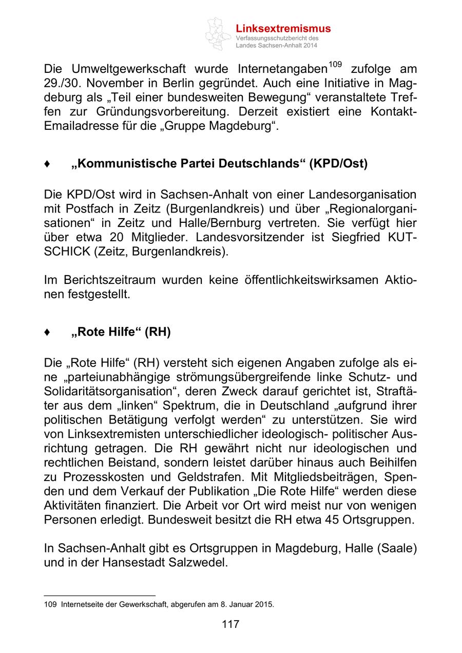 Linksextremismus Verfassungsschutzbericht des Landes Sachsen-Anhalt 2014 Die Umweltgewerkschaft wurde Internetangaben109 zufolge am 29./30. November in Berlin gegründet. Auch eine Initiative in Magdeburg als "Teil einer bundesweiten Bewegung" veranstaltete Treffen zur Gründungsvorbereitung. Derzeit existiert eine KontaktEmailadresse für die "Gruppe Magdeburg". "Kommunistische Partei Deutschlands" (KPD/Ost) Die KPD/Ost wird in Sachsen-Anhalt von einer Landesorganisation mit Postfach in Zeitz (Burgenlandkreis) und über "Regionalorganisationen" in Zeitz und Halle/Bernburg vertreten. Sie verfügt hier über etwa 20 Mitglieder. Landesvorsitzender ist Siegfried KUTSCHICK (Zeitz, Burgenlandkreis). Im Berichtszeitraum wurden keine öffentlichkeitswirksamen Aktionen festgestellt. "Rote Hilfe" (RH) Die "Rote Hilfe" (RH) versteht sich eigenen Angaben zufolge als eine "parteiunabhängige strömungsübergreifende linke Schutzund Solidaritätsorganisation", deren Zweck darauf gerichtet ist, Straftäter aus dem "linken" Spektrum, die in Deutschland "aufgrund ihrer politischen Betätigung verfolgt werden" zu unterstützen. Sie wird von Linksextremisten unterschiedlicher ideologischpolitischer Ausrichtung getragen. Die RH gewährt nicht nur ideologischen und rechtlichen Beistand, sondern leistet darüber hinaus auch Beihilfen zu Prozesskosten und Geldstrafen. Mit Mitgliedsbeiträgen, Spenden und dem Verkauf der Publikation "Die Rote Hilfe" werden diese Aktivitäten finanziert. Die Arbeit vor Ort wird meist nur von wenigen Personen erledigt. Bundesweit besitzt die RH etwa 45 Ortsgruppen. In Sachsen-Anhalt gibt es Ortsgruppen in Magdeburg, Halle (Saale) und in der Hansestadt Salzwedel. 109 Internetseite der Gewerkschaft, abgerufen am 8. Januar 2015. 117