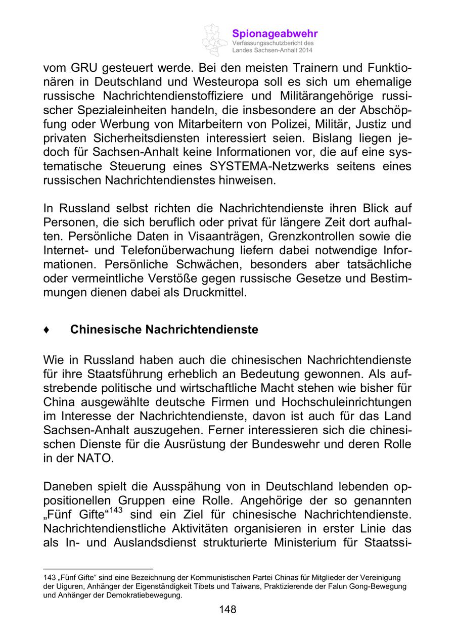 Spionageabwehr Verfassungsschutzbericht des Landes Sachsen-Anhalt 2014 vom GRU gesteuert werde. Bei den meisten Trainern und Funktionären in Deutschland und Westeuropa soll es sich um ehemalige russische Nachrichtendienstoffiziere und Militärangehörige russischer Spezialeinheiten handeln, die insbesondere an der Abschöpfung oder Werbung von Mitarbeitern von Polizei, Militär, Justiz und privaten Sicherheitsdiensten interessiert seien. Bislang liegen jedoch für Sachsen-Anhalt keine Informationen vor, die auf eine systematische Steuerung eines SYSTEMA-Netzwerks seitens eines russischen Nachrichtendienstes hinweisen. In Russland selbst richten die Nachrichtendienste ihren Blick auf Personen, die sich beruflich oder privat für längere Zeit dort aufhalten. Persönliche Daten in Visaanträgen, Grenzkontrollen sowie die Internetund Telefonüberwachung liefern dabei notwendige Informationen. Persönliche Schwächen, besonders aber tatsächliche oder vermeintliche Verstöße gegen russische Gesetze und Bestimmungen dienen dabei als Druckmittel. Chinesische Nachrichtendienste Wie in Russland haben auch die chinesischen Nachrichtendienste für ihre Staatsführung erheblich an Bedeutung gewonnen. Als aufstrebende politische und wirtschaftliche Macht stehen wie bisher für China ausgewählte deutsche Firmen und Hochschuleinrichtungen im Interesse der Nachrichtendienste, davon ist auch für das Land Sachsen-Anhalt auszugehen. Ferner interessieren sich die chinesischen Dienste für die Ausrüstung der Bundeswehr und deren Rolle in der NATO. Daneben spielt die Ausspähung von in Deutschland lebenden oppositionellen Gruppen eine Rolle. Angehörige der so genannten "Fünf Gifte"143 sind ein Ziel für chinesische Nachrichtendienste. Nachrichtendienstliche Aktivitäten organisieren in erster Linie das als Inund Auslandsdienst strukturierte Ministerium für Staatssi143 "Fünf Gifte" sind eine Bezeichnung der Kommunistischen Partei Chinas für Mitglieder der Vereinigung der Uiguren, Anhänger der Eigenständigkeit Tibets und Taiwans, Praktizierende der Falun Gong-Bewegung und Anhänger der Demokratiebewegung. 148