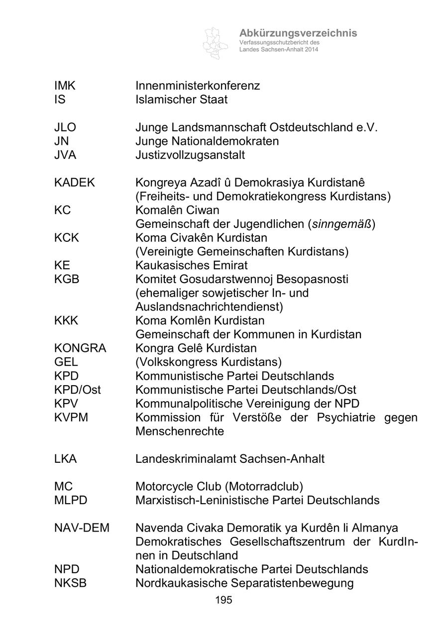 Abkürzungsverzeichnis Verfassungsschutzbericht des Landes Sachsen-Anhalt 2014 IMK Innenministerkonferenz IS Islamischer Staat JLO Junge Landsmannschaft Ostdeutschland e.V. JN Junge Nationaldemokraten JVA Justizvollzugsanstalt KADEK Kongreya Azadi u Demokrasiya Kurdistane (Freiheitsund Demokratiekongress Kurdistans) KC Komalen Ciwan Gemeinschaft der Jugendlichen (sinngemäß) KCK Koma Civaken Kurdistan (Vereinigte Gemeinschaften Kurdistans) KE Kaukasisches Emirat KGB Komitet Gosudarstwennoj Besopasnosti (ehemaliger sowjetischer Inund Auslandsnachrichtendienst) KKK Koma Komlen Kurdistan Gemeinschaft der Kommunen in Kurdistan KONGRA Kongra Gele Kurdistan GEL (Volkskongress Kurdistans) KPD Kommunistische Partei Deutschlands KPD/Ost Kommunistische Partei Deutschlands/Ost KPV Kommunalpolitische Vereinigung der NPD KVPM Kommission für Verstöße der Psychiatrie gegen Menschenrechte LKA Landeskriminalamt Sachsen-Anhalt MC Motorcycle Club (Motorradclub) MLPD Marxistisch-Leninistische Partei Deutschlands NAV-DEM Navenda Civaka Demoratik ya Kurden li Almanya Demokratisches Gesellschaftszentrum der KurdInnen in Deutschland NPD Nationaldemokratische Partei Deutschlands NKSB Nordkaukasische Separatistenbewegung 195