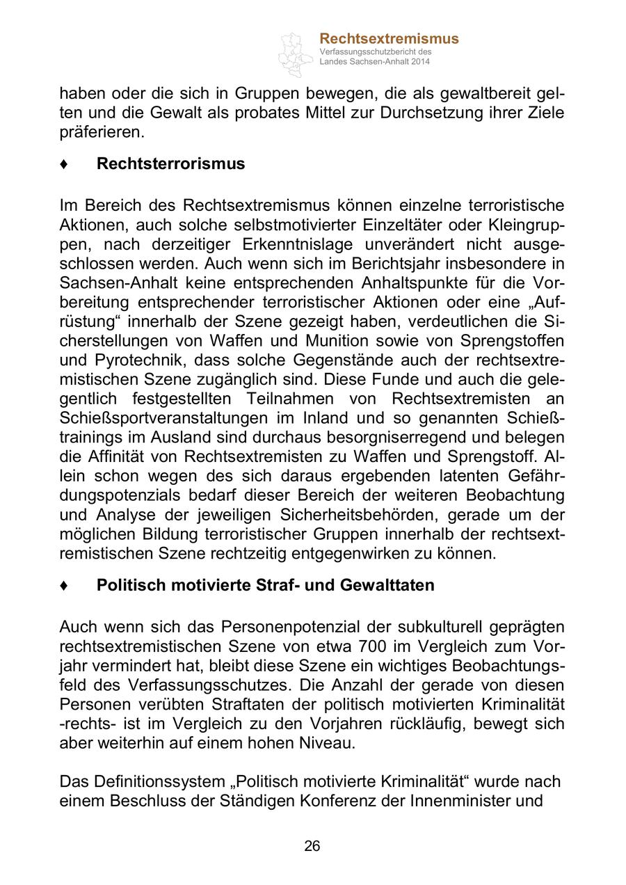 Rechtsextremismus Verfassungsschutzbericht des Landes Sachsen-Anhalt 2014 haben oder die sich in Gruppen bewegen, die als gewaltbereit gelten und die Gewalt als probates Mittel zur Durchsetzung ihrer Ziele präferieren. Rechtsterrorismus Im Bereich des Rechtsextremismus können einzelne terroristische Aktionen, auch solche selbstmotivierter Einzeltäter oder Kleingruppen, nach derzeitiger Erkenntnislage unverändert nicht ausgeschlossen werden. Auch wenn sich im Berichtsjahr insbesondere in Sachsen-Anhalt keine entsprechenden Anhaltspunkte für die Vorbereitung entsprechender terroristischer Aktionen oder eine "Aufrüstung" innerhalb der Szene gezeigt haben, verdeutlichen die Sicherstellungen von Waffen und Munition sowie von Sprengstoffen und Pyrotechnik, dass solche Gegenstände auch der rechtsextremistischen Szene zugänglich sind. Diese Funde und auch die gelegentlich festgestellten Teilnahmen von Rechtsextremisten an Schießsportveranstaltungen im Inland und so genannten Schießtrainings im Ausland sind durchaus besorgniserregend und belegen die Affinität von Rechtsextremisten zu Waffen und Sprengstoff. Allein schon wegen des sich daraus ergebenden latenten Gefährdungspotenzials bedarf dieser Bereich der weiteren Beobachtung und Analyse der jeweiligen Sicherheitsbehörden, gerade um der möglichen Bildung terroristischer Gruppen innerhalb der rechtsextremistischen Szene rechtzeitig entgegenwirken zu können. Politisch motivierte Strafund Gewalttaten Auch wenn sich das Personenpotenzial der subkulturell geprägten rechtsextremistischen Szene von etwa 700 im Vergleich zum Vorjahr vermindert hat, bleibt diese Szene ein wichtiges Beobachtungsfeld des Verfassungsschutzes. Die Anzahl der gerade von diesen Personen verübten Straftaten der politisch motivierten Kriminalität -rechtsist im Vergleich zu den Vorjahren rückläufig, bewegt sich aber weiterhin auf einem hohen Niveau. Das Definitionssystem "Politisch motivierte Kriminalität" wurde nach einem Beschluss der Ständigen Konferenz der Innenminister und 26
