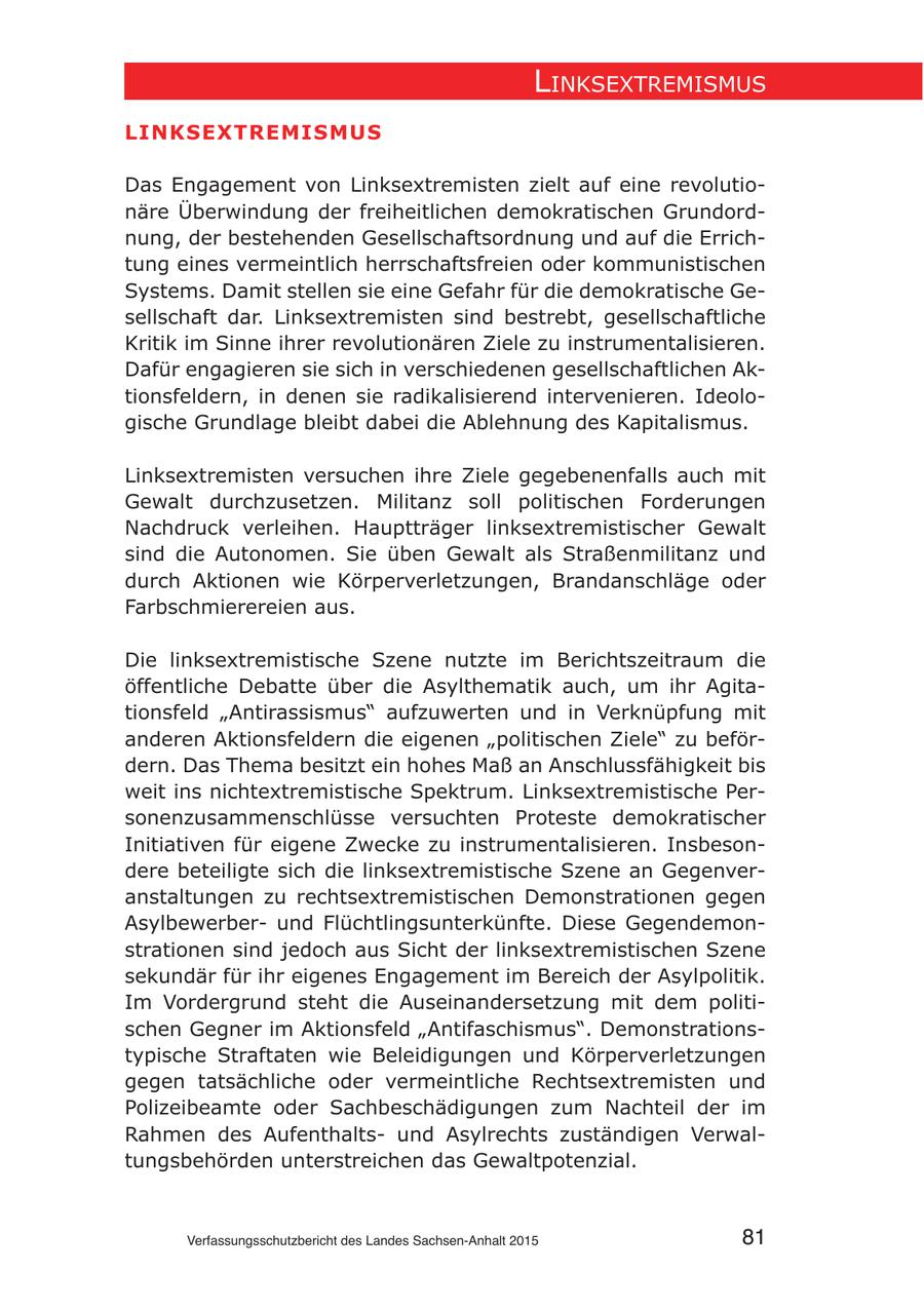 lInksextremIsmus LINKSextReMISMuS Das Engagement von Linksextremisten zielt auf eine revolutionäre Überwindung der freiheitlichen demokratischen Grundordnung, der bestehenden Gesellschaftsordnung und auf die Errichtung eines vermeintlich herrschaftsfreien oder kommunistischen Systems. Damit stellen sie eine Gefahr für die demokratische Gesellschaft dar. Linksextremisten sind bestrebt, gesellschaftliche Kritik im Sinne ihrer revolutionären Ziele zu instrumentalisieren. Dafür engagieren sie sich in verschiedenen gesellschaftlichen Aktionsfeldern, in denen sie radikalisierend intervenieren. Ideologische Grundlage bleibt dabei die Ablehnung des Kapitalismus. Linksextremisten versuchen ihre Ziele gegebenenfalls auch mit Gewalt durchzusetzen. Militanz soll politischen Forderungen Nachdruck verleihen. Hauptträger linksextremistischer Gewalt sind die Autonomen. Sie üben Gewalt als Straßenmilitanz und durch Aktionen wie Körperverletzungen, Brandanschläge oder Farbschmierereien aus. Die linksextremistische Szene nutzte im Berichtszeitraum die öffentliche Debatte über die Asylthematik auch, um ihr Agitationsfeld "Antirassismus" aufzuwerten und in Verknüpfung mit anderen Aktionsfeldern die eigenen "politischen Ziele" zu befördern. Das Thema besitzt ein hohes Maß an Anschlussfähigkeit bis weit ins nichtextremistische Spektrum. Linksextremistische Personenzusammenschlüsse versuchten Proteste demokratischer Initiativen für eigene Zwecke zu instrumentalisieren. Insbesondere beteiligte sich die linksextremistische Szene an Gegenveranstaltungen zu rechtsextremistischen Demonstrationen gegen Asylbewerberund Flüchtlingsunterkünfte. Diese Gegendemonstrationen sind jedoch aus Sicht der linksextremistischen Szene sekundär für ihr eigenes Engagement im Bereich der Asylpolitik. Im Vordergrund steht die Auseinandersetzung mit dem politischen Gegner im Aktionsfeld "Antifaschismus". Demonstrationstypische Straftaten wie Beleidigungen und Körperverletzungen gegen tatsächliche oder vermeintliche Rechtsextremisten und Polizeibeamte oder Sachbeschädigungen zum Nachteil der im Rahmen des Aufenthaltsund Asylrechts zuständigen Verwaltungsbehörden unterstreichen das Gewaltpotenzial. Verfassungsschutzbericht des Landes Sachsen-Anhalt 2015 81
