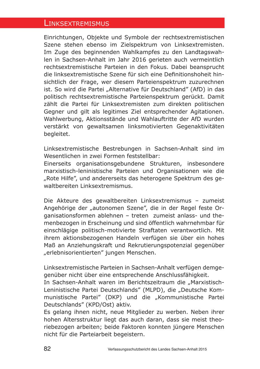 lInksextremIsmus Einrichtungen, Objekte und Symbole der rechtsextremistischen Szene stehen ebenso im Zielspektrum von Linksextremisten. Im Zuge des beginnenden Wahlkampfes zu den Landtagswahlen in Sachsen-Anhalt im Jahr 2016 gerieten auch vermeintlich rechtsextremistische Parteien in den Fokus. Dabei beansprucht die linksextremistische Szene für sich eine Definitionshoheit hinsichtlich der Frage, wer diesem Parteienspektrum zuzurechnen ist. So wird die Partei "Alternative für Deutschland" (AfD) in das politisch rechtsextremistische Parteienspektrum gerückt. Damit zählt die Partei für Linksextremisten zum direkten politischen Gegner und gilt als legitimes Ziel entsprechender Agitationen. Wahlwerbung, Aktionsstände und Wahlauftritte der AfD wurden verstärkt von gewaltsamen linksmotivierten Gegenaktivitäten begleitet. Linksextremistische Bestrebungen in Sachsen-Anhalt sind im Wesentlichen in zwei Formen feststellbar: Einerseits organisationsgebundene Strukturen, insbesondere marxistisch-leninistische Parteien und Organisationen wie die "Rote Hilfe", und andererseits das heterogene Spektrum des gewaltbereiten Linksextremismus. Die Akteure des gewaltbereiten Linksextremismus - zumeist Angehörige der "autonomen Szene", die in der Regel feste Organisationsformen ablehnen - treten zumeist anlassund themenbezogen in Erscheinung und sind öffentlich wahrnehmbar für einschlägige politisch-motivierte Straftaten verantwortlich. Mit ihrem aktionsbezogenen Handeln verfügen sie über ein hohes Maß an Anziehungskraft und Rekrutierungspotenzial gegenüber "erlebnisorientierten" jungen Menschen. Linksextremistische Parteien in Sachsen-Anhalt verfügen demgegenüber nicht über eine entsprechende Anschlussfähigkeit. In Sachsen-Anhalt waren im Berichtszeitraum die "MarxistischLeninistische Partei Deutschlands" (MLPD), die "Deutsche Kommunistische Partei" (DKP) und die "Kommunistische Partei Deutschlands" (KPD/Ost) aktiv. Es gelang ihnen nicht, neue Mitglieder zu werben. Neben ihrer hohen Altersstruktur liegt das auch daran, dass sie meist theoriebezogen arbeiten; beide Faktoren konnten jüngere Menschen nicht für die Parteiarbeit begeistern. 82 Verfassungsschutzbericht des Landes Sachsen-Anhalt 2015