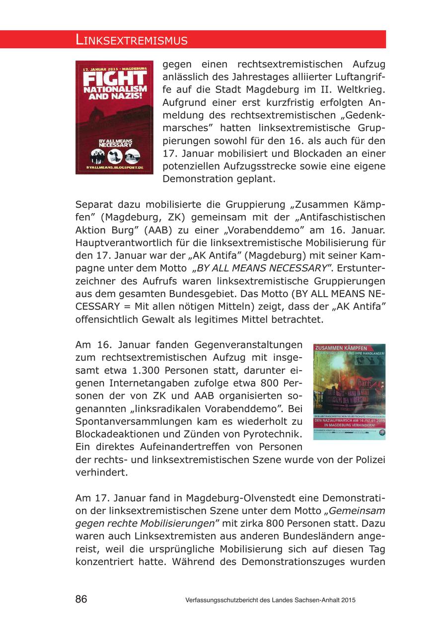 lInksextremIsmus gegen einen rechtsextremistischen Aufzug anlässlich des Jahrestages alliierter Luftangriffe auf die Stadt Magdeburg im II. Weltkrieg. Aufgrund einer erst kurzfristig erfolgten Anmeldung des rechtsextremistischen "Gedenkmarsches" hatten linksextremistische Gruppierungen sowohl für den 16. als auch für den 17. Januar mobilisiert und Blockaden an einer potenziellen Aufzugsstrecke sowie eine eigene Demonstration geplant. Separat dazu mobilisierte die Gruppierung "Zusammen Kämpfen" (Magdeburg, ZK) gemeinsam mit der "Antifaschistischen Aktion Burg" (AAB) zu einer "Vorabenddemo" am 16. Januar. Hauptverantwortlich für die linksextremistische Mobilisierung für den 17. Januar war der "AK Antifa" (Magdeburg) mit seiner Kampagne unter dem Motto "BY ALL MEANS NECESSARY". Erstunterzeichner des Aufrufs waren linksextremistische Gruppierungen aus dem gesamten Bundesgebiet. Das Motto (BY ALL MEANS NECESSARY = Mit allen nötigen Mitteln) zeigt, dass der "AK Antifa" offensichtlich Gewalt als legitimes Mittel betrachtet. Am 16. Januar fanden Gegenveranstaltungen zum rechtsextremistischen Aufzug mit insgesamt etwa 1.300 Personen statt, darunter eigenen Internetangaben zufolge etwa 800 Personen der von ZK und AAB organisierten sogenannten "linksradikalen Vorabenddemo". Bei Spontanversammlungen kam es wiederholt zu Blockadeaktionen und Zünden von Pyrotechnik. Ein direktes Aufeinandertreffen von Personen der rechtsund linksextremistischen Szene wurde von der Polizei verhindert. Am 17. Januar fand in Magdeburg-Olvenstedt eine Demonstration der linksextremistischen Szene unter dem Motto "Gemeinsam gegen rechte Mobilisierungen" mit zirka 800 Personen statt. Dazu waren auch Linksextremisten aus anderen Bundesländern angereist, weil die ursprüngliche Mobilisierung sich auf diesen Tag konzentriert hatte. Während des Demonstrationszuges wurden 86 Verfassungsschutzbericht des Landes Sachsen-Anhalt 2015