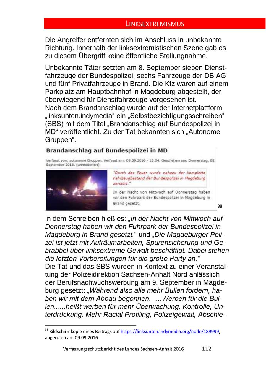 LINKSEXTREMISMUS Die Angreifer entfernten sich im Anschluss in unbekannte Richtung. Innerhalb der linksextremistischen Szene gab es zu diesem Übergriff keine öffentliche Stellungnahme. Unbekannte Täter setzten am 8. September sieben Dienstfahrzeuge der Bundespolizei, sechs Fahrzeuge der DB AG und fünf Privatfahrzeuge in Brand. Die Kfz waren auf einem Parkplatz am Hauptbahnhof in Magdeburg abgestellt, der überwiegend für Dienstfahrzeuge vorgesehen ist. Nach dem Brandanschlag wurde auf der Internetplattform "linksunten.indymedia" ein "Selbstbezichtigungsschreiben" (SBS) mit dem Titel "Brandanschlag auf Bundespolizei in MD" veröffentlicht. Zu der Tat bekannten sich "Autonome Gruppen". 38 In dem Schreiben hieß es: "In der Nacht von Mittwoch auf Donnerstag haben wir den Fuhrpark der Bundespolizei in Magdeburg in Brand gesetzt." und "Die Magdeburger Polizei ist jetzt mit Aufräumarbeiten, Spurensicherung und Gebrabbel über linksextreme Gewalt beschäftigt. Dabei stehen die letzten Vorbereitungen für die große Party an." Die Tat und das SBS wurden in Kontext zu einer Veranstaltung der Polizeidirektion Sachsen-Anhalt Nord anlässlich der Berufsnachwuchswerbung am 9. September in Magdeburg gesetzt: "Während also alle mehr Bullen fordern, haben wir mit dem Abbau begonnen. ...Werben für die Bullen......heißt werben für mehr Überwachung, Kontrolle, Unterdrückung. Mehr Racial Profiling, Polizeigewalt, Abschie38 Bildschirmkopie eines Beitrags auf https://linksunten.indymedia.org/node/189999, abgerufen am 09.09.2016 Verfassungsschutzbericht des Landes SachsenAnhalt 2016 112