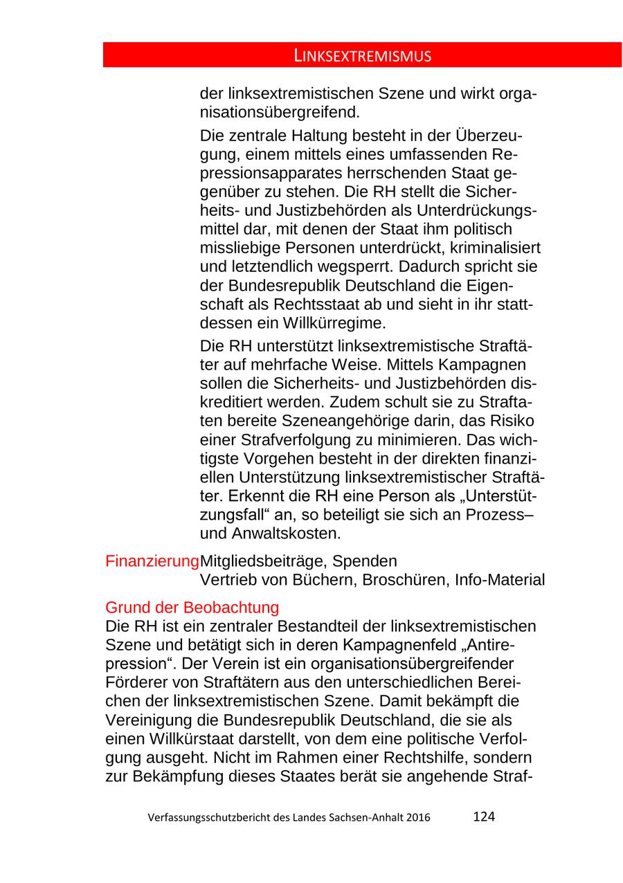 LINKSEXTREMISMUS der linksextremistischen Szene und wirkt organisationsübergreifend. Die zentrale Haltung besteht in der Überzeugung, einem mittels eines umfassenden Repressionsapparates herrschenden Staat gegenüber zu stehen. Die RH stellt die Sicherheitsund Justizbehörden als Unterdrückungsmittel dar, mit denen der Staat ihm politisch missliebige Personen unterdrückt, kriminalisiert und letztendlich wegsperrt. Dadurch spricht sie der Bundesrepublik Deutschland die Eigenschaft als Rechtsstaat ab und sieht in ihr stattdessen ein Willkürregime. Die RH unterstützt linksextremistische Straftäter auf mehrfache Weise. Mittels Kampagnen sollen die Sicherheitsund Justizbehörden diskreditiert werden. Zudem schult sie zu Straftaten bereite Szeneangehörige darin, das Risiko einer Strafverfolgung zu minimieren. Das wichtigste Vorgehen besteht in der direkten finanziellen Unterstützung linksextremistischer Straftäter. Erkennt die RH eine Person als "Unterstützungsfall" an, so beteiligt sie sich an Prozessund Anwaltskosten. FinanzierungMitgliedsbeiträge, Spenden Vertrieb von Büchern, Broschüren, Info-Material Grund der Beobachtung Die RH ist ein zentraler Bestandteil der linksextremistischen Szene und betätigt sich in deren Kampagnenfeld "Antirepression". Der Verein ist ein organisationsübergreifender Förderer von Straftätern aus den unterschiedlichen Bereichen der linksextremistischen Szene. Damit bekämpft die Vereinigung die Bundesrepublik Deutschland, die sie als einen Willkürstaat darstellt, von dem eine politische Verfolgung ausgeht. Nicht im Rahmen einer Rechtshilfe, sondern zur Bekämpfung dieses Staates berät sie angehende StrafVerfassungsschutzbericht des Landes SachsenAnhalt 2016 124