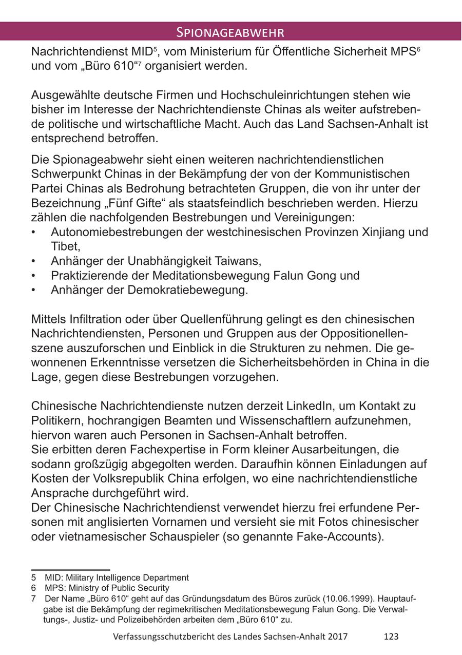Spionageabwehr Nachrichtendienst MID , vom Ministerium für Öffentliche Sicherheit MPS6 5 und vom "Büro 610"7 organisiert werden. Ausgewählte deutsche Firmen und Hochschuleinrichtungen stehen wie bisher im Interesse der Nachrichtendienste Chinas als weiter aufstrebende politische und wirtschaftliche Macht. Auch das Land Sachsen-Anhalt ist entsprechend betroffen. Die Spionageabwehr sieht einen weiteren nachrichtendienstlichen Schwerpunkt Chinas in der Bekämpfung der von der Kommunistischen Partei Chinas als Bedrohung betrachteten Gruppen, die von ihr unter der Bezeichnung "Fünf Gifte" als staatsfeindlich beschrieben werden. Hierzu zählen die nachfolgenden Bestrebungen und Vereinigungen: * Autonomiebestrebungen der westchinesischen Provinzen Xinjiang und Tibet, * Anhänger der Unabhängigkeit Taiwans, * Praktizierende der Meditationsbewegung Falun Gong und * Anhänger der Demokratiebewegung. Mittels Infiltration oder über Quellenführung gelingt es den chinesischen Nachrichtendiensten, Personen und Gruppen aus der Oppositionellenszene auszuforschen und Einblick in die Strukturen zu nehmen. Die gewonnenen Erkenntnisse versetzen die Sicherheitsbehörden in China in die Lage, gegen diese Bestrebungen vorzugehen. Chinesische Nachrichtendienste nutzen derzeit LinkedIn, um Kontakt zu Politikern, hochrangigen Beamten und Wissenschaftlern aufzunehmen, hiervon waren auch Personen in Sachsen-Anhalt betroffen. Sie erbitten deren Fachexpertise in Form kleiner Ausarbeitungen, die sodann großzügig abgegolten werden. Daraufhin können Einladungen auf Kosten der Volksrepublik China erfolgen, wo eine nachrichtendienstliche Ansprache durchgeführt wird. Der Chinesische Nachrichtendienst verwendet hierzu frei erfundene Personen mit anglisierten Vornamen und versieht sie mit Fotos chinesischer oder vietnamesischer Schauspieler (so genannte Fake-Accounts). 5 MID: Military Intelligence Department 6 MPS: Ministry of Public Security 7 Der Name "Büro 610" geht auf das Gründungsdatum des Büros zurück (10.06.1999). Hauptaufgabe ist die Bekämpfung der regimekritischen Meditationsbewegung Falun Gong. Die Verwaltungs-, Justizund Polizeibehörden arbeiten dem "Büro 610" zu. Verfassungsschutzbericht des Landes Sachsen-Anhalt 2017 123
