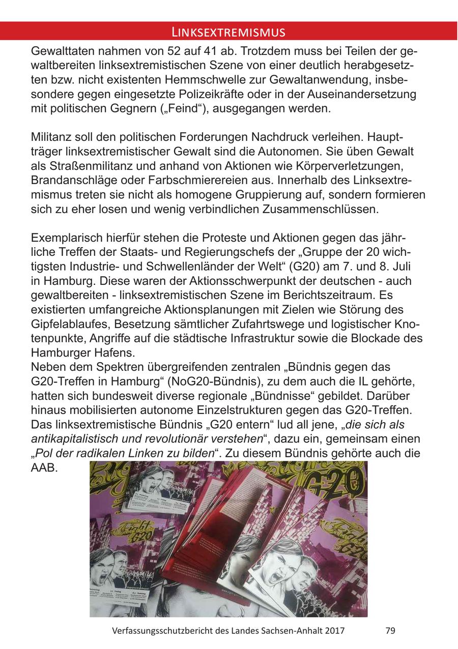 Linksextremismus Gewalttaten nahmen von 52 auf 41 ab. Trotzdem muss bei Teilen der gewaltbereiten linksextremistischen Szene von einer deutlich herabgesetzten bzw. nicht existenten Hemmschwelle zur Gewaltanwendung, insbesondere gegen eingesetzte Polizeikräfte oder in der Auseinandersetzung mit politischen Gegnern ("Feind"), ausgegangen werden. Militanz soll den politischen Forderungen Nachdruck verleihen. Hauptträger linksextremistischer Gewalt sind die Autonomen. Sie üben Gewalt als Straßenmilitanz und anhand von Aktionen wie Körperverletzungen, Brandanschläge oder Farbschmierereien aus. Innerhalb des Linksextremismus treten sie nicht als homogene Gruppierung auf, sondern formieren sich zu eher losen und wenig verbindlichen Zusammenschlüssen. Exemplarisch hierfür stehen die Proteste und Aktionen gegen das jährliche Treffen der Staatsund Regierungschefs der "Gruppe der 20 wichtigsten Industrieund Schwellenländer der Welt" (G20) am 7. und 8. Juli in Hamburg. Diese waren der Aktionsschwerpunkt der deutschen - auch gewaltbereiten - linksextremistischen Szene im Berichtszeitraum. Es existierten umfangreiche Aktionsplanungen mit Zielen wie Störung des Gipfelablaufes, Besetzung sämtlicher Zufahrtswege und logistischer Knotenpunkte, Angriffe auf die städtische Infrastruktur sowie die Blockade des Hamburger Hafens. Neben dem Spektren übergreifenden zentralen "Bündnis gegen das G20-Treffen in Hamburg" (NoG20-Bündnis), zu dem auch die IL gehörte, hatten sich bundesweit diverse regionale "Bündnisse" gebildet. Darüber hinaus mobilisierten autonome Einzelstrukturen gegen das G20-Treffen. Das linksextremistische Bündnis "G20 entern" lud all jene, "die sich als antikapitalistisch und revolutionär verstehen", dazu ein, gemeinsam einen "Pol der radikalen Linken zu bilden". Zu diesem Bündnis gehörte auch die AAB. Verfassungsschutzbericht des Landes Sachsen-Anhalt 2017 79
