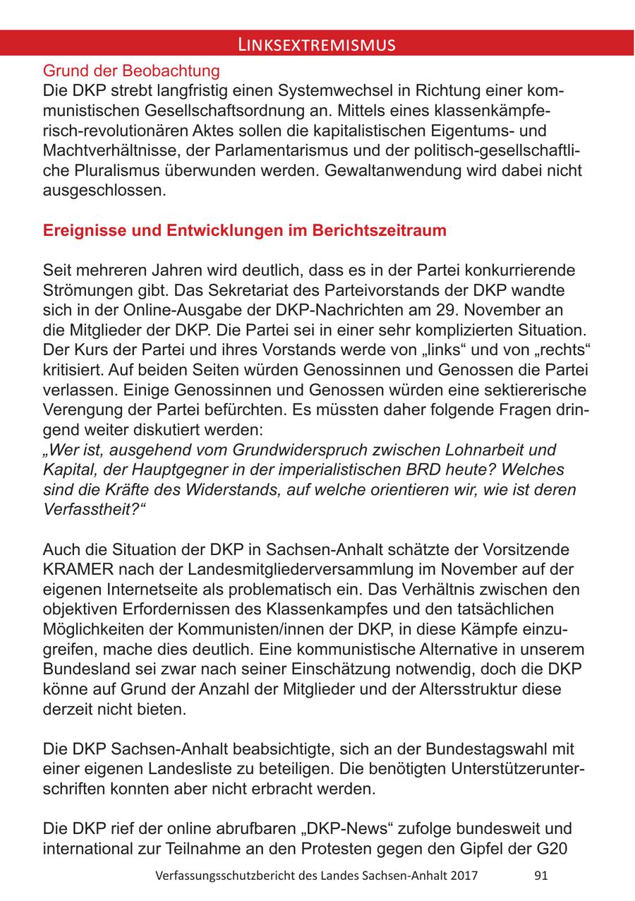 Linksextremismus Grund der Beobachtung Die DKP strebt langfristig einen Systemwechsel in Richtung einer kommunistischen Gesellschaftsordnung an. Mittels eines klassenkämpferisch-revolutionären Aktes sollen die kapitalistischen Eigentumsund Machtverhältnisse, der Parlamentarismus und der politisch-gesellschaftliche Pluralismus überwunden werden. Gewaltanwendung wird dabei nicht ausgeschlossen. Ereignisse und Entwicklungen im Berichtszeitraum Seit mehreren Jahren wird deutlich, dass es in der Partei konkurrierende Strömungen gibt. Das Sekretariat des Parteivorstands der DKP wandte sich in der Online-Ausgabe der DKP-Nachrichten am 29. November an die Mitglieder der DKP. Die Partei sei in einer sehr komplizierten Situation. Der Kurs der Partei und ihres Vorstands werde von "links" und von "rechts" kritisiert. Auf beiden Seiten würden Genossinnen und Genossen die Partei verlassen. Einige Genossinnen und Genossen würden eine sektiererische Verengung der Partei befürchten. Es müssten daher folgende Fragen dringend weiter diskutiert werden: "Wer ist, ausgehend vom Grundwiderspruch zwischen Lohnarbeit und Kapital, der Hauptgegner in der imperialistischen BRD heute? Welches sind die Kräfte des Widerstands, auf welche orientieren wir, wie ist deren Verfasstheit?" Auch die Situation der DKP in Sachsen-Anhalt schätzte der Vorsitzende KRAMER nach der Landesmitgliederversammlung im November auf der eigenen Internetseite als problematisch ein. Das Verhältnis zwischen den objektiven Erfordernissen des Klassenkampfes und den tatsächlichen Möglichkeiten der Kommunisten/innen der DKP, in diese Kämpfe einzugreifen, mache dies deutlich. Eine kommunistische Alternative in unserem Bundesland sei zwar nach seiner Einschätzung notwendig, doch die DKP könne auf Grund der Anzahl der Mitglieder und der Altersstruktur diese derzeit nicht bieten. Die DKP Sachsen-Anhalt beabsichtigte, sich an der Bundestagswahl mit einer eigenen Landesliste zu beteiligen. Die benötigten Unterstützerunterschriften konnten aber nicht erbracht werden. Die DKP rief der online abrufbaren "DKP-News" zufolge bundesweit und international zur Teilnahme an den Protesten gegen den Gipfel der G20 Verfassungsschutzbericht des Landes Sachsen-Anhalt 2017 91
