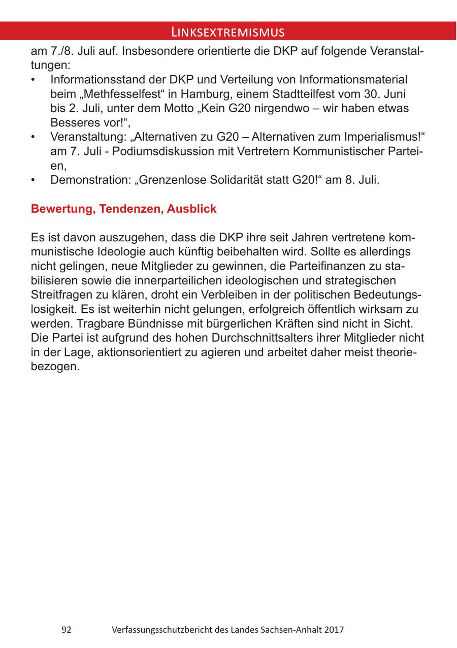 Linksextremismus am 7./8. Juli auf. Insbesondere orientierte die DKP auf folgende Veranstaltungen: * Informationsstand der DKP und Verteilung von Informationsmaterial beim "Methfesselfest" in Hamburg, einem Stadtteilfest vom 30. Juni bis 2. Juli, unter dem Motto "Kein G20 nirgendwo - wir haben etwas Besseres vor!", * Veranstaltung: "Alternativen zu G20 - Alternativen zum Imperialismus!" am 7. Juli - Podiumsdiskussion mit Vertretern Kommunistischer Parteien, * Demonstration: "Grenzenlose Solidarität statt G20!" am 8. Juli. Bewertung, Tendenzen, Ausblick Es ist davon auszugehen, dass die DKP ihre seit Jahren vertretene kommunistische Ideologie auch künftig beibehalten wird. Sollte es allerdings nicht gelingen, neue Mitglieder zu gewinnen, die Parteifinanzen zu stabilisieren sowie die innerparteilichen ideologischen und strategischen Streitfragen zu klären, droht ein Verbleiben in der politischen Bedeutungslosigkeit. Es ist weiterhin nicht gelungen, erfolgreich öffentlich wirksam zu werden. Tragbare Bündnisse mit bürgerlichen Kräften sind nicht in Sicht. Die Partei ist aufgrund des hohen Durchschnittsalters ihrer Mitglieder nicht in der Lage, aktionsorientiert zu agieren und arbeitet daher meist theoriebezogen. 92 Verfassungsschutzbericht des Landes Sachsen-Anhalt 2017