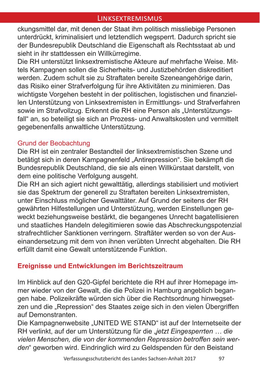 Linksextremismus ckungsmittel dar, mit denen der Staat ihm politisch missliebige Personen unterdrückt, kriminalisiert und letztendlich wegsperrt. Dadurch spricht sie der Bundesrepublik Deutschland die Eigenschaft als Rechtsstaat ab und sieht in ihr stattdessen ein Willkürregime. Die RH unterstützt linksextremistische Akteure auf mehrfache Weise. Mittels Kampagnen sollen die Sicherheitsund Justizbehörden diskreditiert werden. Zudem schult sie zu Straftaten bereite Szeneangehörige darin, das Risiko einer Strafverfolgung für ihre Aktivitäten zu minimieren. Das wichtigste Vorgehen besteht in der politischen, logistischen und finanziellen Unterstützung von Linksextremisten in Ermittlungsund Strafverfahren sowie im Strafvollzug. Erkennt die RH eine Person als "Unterstützungsfall" an, so beteiligt sie sich an Prozessund Anwaltskosten und vermittelt gegebenenfalls anwaltliche Unterstützung. Grund der Beobachtung Die RH ist ein zentraler Bestandteil der linksextremistischen Szene und betätigt sich in deren Kampagnenfeld "Antirepression". Sie bekämpft die Bundesrepublik Deutschland, die sie als einen Willkürstaat darstellt, von dem eine politische Verfolgung ausgeht. Die RH an sich agiert nicht gewalttätig, allerdings stabilisiert und motiviert sie das Spektrum der generell zu Straftaten bereiten Linksextremisten, unter Einschluss möglicher Gewalttäter. Auf Grund der seitens der RH gewährten Hilfestellungen und Unterstützung, werden Einstellungen geweckt beziehungsweise bestärkt, die begangenes Unrecht bagatellisieren und staatliches Handeln delegitimieren sowie das Abschreckungspotenzial strafrechtlicher Sanktionen verringern. Straftäter werden so von der Auseinandersetzung mit dem von ihnen verübten Unrecht abgehalten. Die RH erfüllt damit eine Gewalt unterstützende Funktion. Ereignisse und Entwicklungen im Berichtszeitraum Im Hinblick auf den G20-Gipfel berichtete die RH auf ihrer Homepage immer wieder von der Gewalt, die die Polizei in Hamburg angeblich begangen habe. Polizeikräfte würden sich über die Rechtsordnung hinwegsetzen und die "Repression" des Staates zeige sich in den vielen Übergriffen auf Demonstranten. Die Kampagnenwebsite "UNITED WE STAND" ist auf der Internetseite der RH verlinkt, auf der um Unterstützung für die "jetzt Eingesperrten ... die vielen Menschen, die von der kommenden Repression betroffen sein werden" geworben wird. Eindringlich wird zu Geldspenden für den Beistand Verfassungsschutzbericht des Landes Sachsen-Anhalt 2017 97