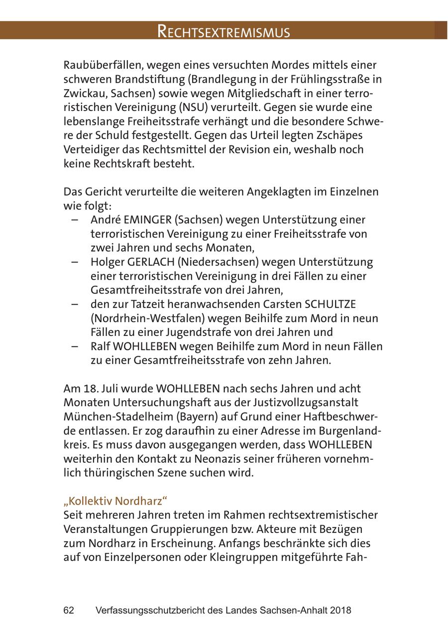 RechtsextRemismus Raubüberfällen, wegen eines versuchten Mordes mittels einer schweren Brandstiftung (Brandlegung in der Frühlingsstraße in Zwickau, Sachsen) sowie wegen Mitgliedschaft in einer terroristischen Vereinigung (NSU) verurteilt. Gegen sie wurde eine lebenslange Freiheitsstrafe verhängt und die besondere Schwere der Schuld festgestellt. Gegen das Urteil legten Zschäpes Verteidiger das Rechtsmittel der Revision ein, weshalb noch keine Rechtskraft besteht. Das Gericht verurteilte die weiteren Angeklagten im Einzelnen wie folgt: - Andre EMINGER (Sachsen) wegen Unterstützung einer terroristischen Vereinigung zu einer Freiheitsstrafe von zwei Jahren und sechs Monaten, - Holger GERLACH (Niedersachsen) wegen Unterstützung einer terroristischen Vereinigung in drei Fällen zu einer Gesamtfreiheitsstrafe von drei Jahren, - den zur Tatzeit heranwachsenden Carsten SCHULTZE (Nordrhein-Westfalen) wegen Beihilfe zum Mord in neun Fällen zu einer Jugendstrafe von drei Jahren und - Ralf WOHLLEBEN wegen Beihilfe zum Mord in neun Fällen zu einer Gesamtfreiheitsstrafe von zehn Jahren. Am 18. Juli wurde WOHLLEBEN nach sechs Jahren und acht Monaten Untersuchungshaft aus der Justizvollzugsanstalt München-Stadelheim (Bayern) auf Grund einer Haftbeschwerde entlassen. Er zog daraufhin zu einer Adresse im Burgenlandkreis. Es muss davon ausgegangen werden, dass WOHLLEBEN weiterhin den Kontakt zu Neonazis seiner früheren vornehmlich thüringischen Szene suchen wird. "Kollektiv Nordharz" Seit mehreren Jahren treten im Rahmen rechtsextremistischer Veranstaltungen Gruppierungen bzw. Akteure mit Bezügen zum Nordharz in Erscheinung. Anfangs beschränkte sich dies auf von Einzelpersonen oder Kleingruppen mitgeführte Fah62 Verfassungsschutzbericht des Landes Sachsen-Anhalt 2018