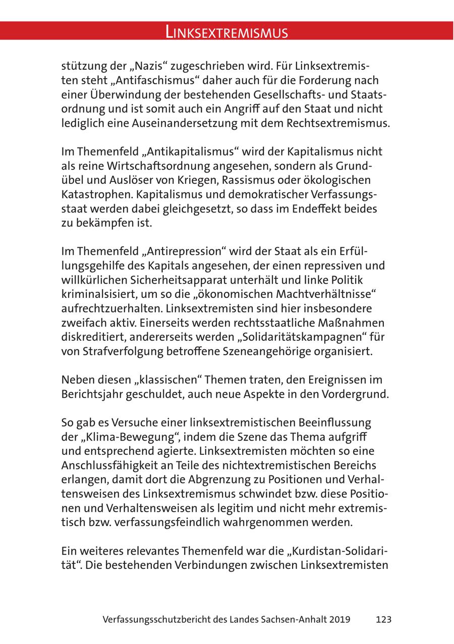 Linksextremismus stützung der "Nazis" zugeschrieben wird. Für Linksextremisten steht "Antifaschismus" daher auch für die Forderung nach einer Überwindung der bestehenden Gesellschaftsund Staatsordnung und ist somit auch ein Angriff auf den Staat und nicht lediglich eine Auseinandersetzung mit dem Rechtsextremismus. Im Themenfeld "Antikapitalismus" wird der Kapitalismus nicht als reine Wirtschaftsordnung angesehen, sondern als Grundübel und Auslöser von Kriegen, Rassismus oder ökologischen Katastrophen. Kapitalismus und demokratischer Verfassungsstaat werden dabei gleichgesetzt, so dass im Endeffekt beides zu bekämpfen ist. Im Themenfeld "Antirepression" wird der Staat als ein Erfüllungsgehilfe des Kapitals angesehen, der einen repressiven und willkürlichen Sicherheitsapparat unterhält und linke Politik kriminalsisiert, um so die "ökonomischen Machtverhältnisse" aufrechtzuerhalten. Linksextremisten sind hier insbesondere zweifach aktiv. Einerseits werden rechtsstaatliche Maßnahmen diskreditiert, andererseits werden "Solidaritätskampagnen" für von Strafverfolgung betroffene Szeneangehörige organisiert. Neben diesen "klassischen" Themen traten, den Ereignissen im Berichtsjahr geschuldet, auch neue Aspekte in den Vordergrund. So gab es Versuche einer linksextremistischen Beeinflussung der "Klima-Bewegung", indem die Szene das Thema aufgriff und entsprechend agierte. Linksextremisten möchten so eine Anschlussfähigkeit an Teile des nichtextremistischen Bereichs erlangen, damit dort die Abgrenzung zu Positionen und Verhaltensweisen des Linksextremismus schwindet bzw. diese Positionen und Verhaltensweisen als legitim und nicht mehr extremistisch bzw. verfassungsfeindlich wahrgenommen werden. Ein weiteres relevantes Themenfeld war die "Kurdistan-Solidarität". Die bestehenden Verbindungen zwischen Linksextremisten Verfassungsschutzbericht des Landes Sachsen-Anhalt 2019 123